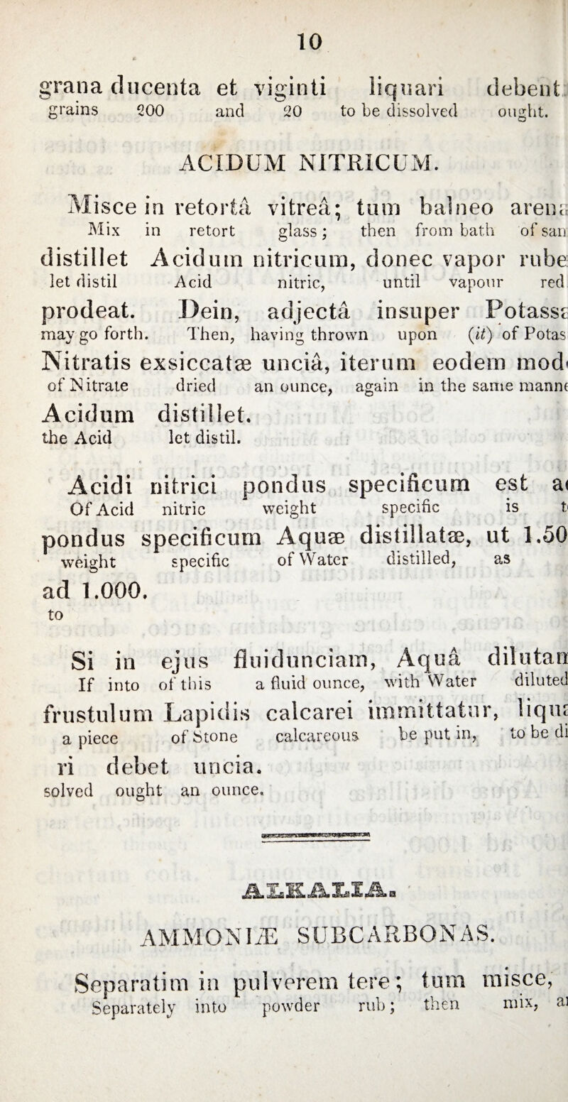 grana ducenta et viginti liquari debent grains 200 and 20 to be dissolved ought. ACIDUM NITRICUM. Misce in retorta vitrea; tum balneo arena Mix in retort glass; then from bath of san distillet Acidum nitricum, donee vapor rube: let distil Acid nitric, until vapour red prodeat. Dein, adjecta insuper Potasse may go forth. Then, having thrown upon (it) of Potas Nitratis exsiccatos uncia, iterum eodem mod* of Nitrate dried an ounce, again in the same manm Acidum distillet. the Acid let distil. Acidi nitrici pondus specificum est a< Of Acid nitric * weight specific is t< pondus specificum Aquae distillatae, ut 1.50 weight specific of Water distilled, as ad 1.000. to Si in ejus fluidunciam, Aqua dilutao If into of this a fluid ounce, with Water diluted frustulum Lapidis calcarei immittatur, lique a piece of Stone calcareous be put in, to be di ri debet unci a. solved ought an ounce. JUl Ju ML Xs2 A. a AMMONIJE SUBCARBONAS. Separatim in pulverem tere; tum misce, Separately into powder rub; then mix, ai