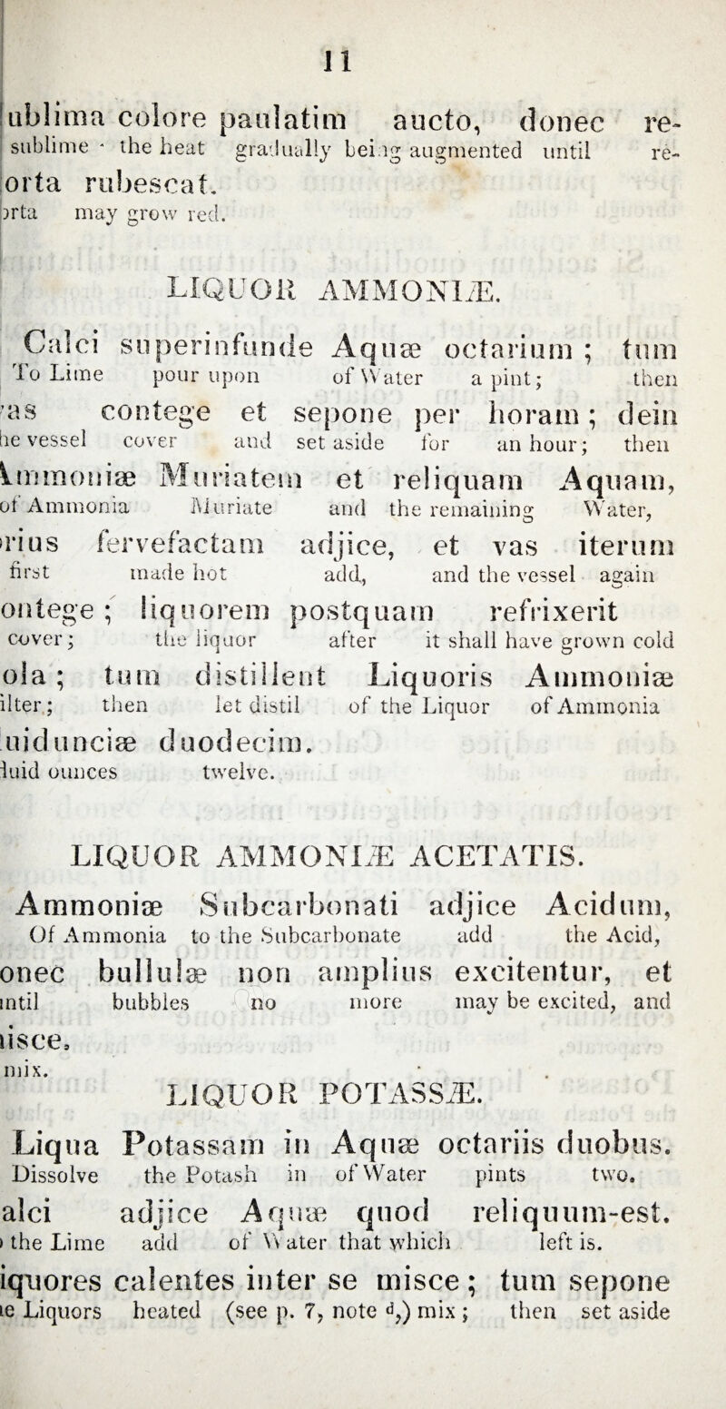 lublima colore paulatim aucto, donec re- sublime * the heat gradually being augmented until re- iorta rubescat. )rta may grow red. Calci superinfunde Aquto oetarium ; turn To Lime pour upon of Water a pint; then as contege et sepone per horam; dein be vessel cover and set aside for an hour; then Immunise Muriatem et reliquam Aquam, of Ammonia Muriate and the remaining Water, O 7 Tins fervefactam adjice, et vas iterum first made hot add, and the vessel again ontege ; liquorem postquam refrixerit cover; the liquor after it shall have grown cold ola; tum distilient Liquoris Ammoniac liter; then let distil of the Liquor of Ammonia u i d u n c i se duo d e c i m. tuid ounces twelve. LIQUOR AMMONLE ACETATIS. Ammonise Subcarbonati adjice Acidum, Of Ammonia to the Subcarbonate add the Acid, onec bullulae non amplius excitentur, et intil bubbles ;( no more may be excited, and lisce. mix. LIQUOR POTASSiE. Liqua Potassam in Aquae octariis duobus. Dissolve the Potash in of Water pints two. alci adjice Aquae quod reliquum-est. »the Lime add of Water that which left is. iqnores calentes inter se misce; tum sepone ie Liquors heated (see p. 7, note d,) mix ; then set aside