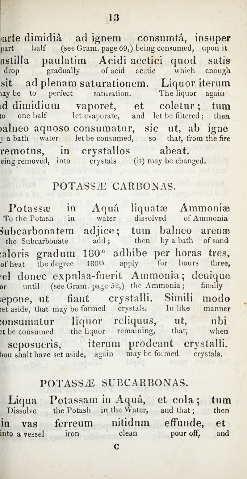 larle dimidia ad ignem consurotd, insuper part half (see Gram, page 69,) being consumed, upon it nstilla paulatim Acidi acetici quod satis drop gradually of acid acetic which enough sit ad plenam saturationem. Liquor iterum. iay he to perfect saturation. The liquor again id dimidium vaporet, et coletur; tum to one half let evaporate, and let be filtered; then >a!neo aquoso consumatur, sic ut, ab igne y a bath water let be consumed, so that, from the fire remotus, in crystallos abeat. eing removed, into crystals (it) may be changed. POTASSiE CARBONAS. Potassm in Aqua, liquatae Ammonias To the Potash in water dissolved of Ammonia Hibcarbonatem adjice; tum balneo arenae the Subcarbonate add ; then by a bath of sand :aloris gradum 180m adhibe per horas tres, of heat the degree 180'h apply for hours three, el donee expulsa-fuerit Ammonia; denique or until (see Gram, page 52,) the Ammonia; finally lepone, ut fiant crystalli. Simili modo set aside, that may be formed crystals. In like manner lonsumatur liquor reliquus, ut, ubi be consumed the liquor remaining, that, when seposueris, iterum prodeant crystalli. hou shalt have set aside, again may be formed crystals. POTASSES SUBCARBONAS. Liqua Potassam in Aqua, etcola; turn Dissolve the Potash in the Water, and that; then in vas ferreum nitidum effunde, et into a vessel iron clean pour off, and C