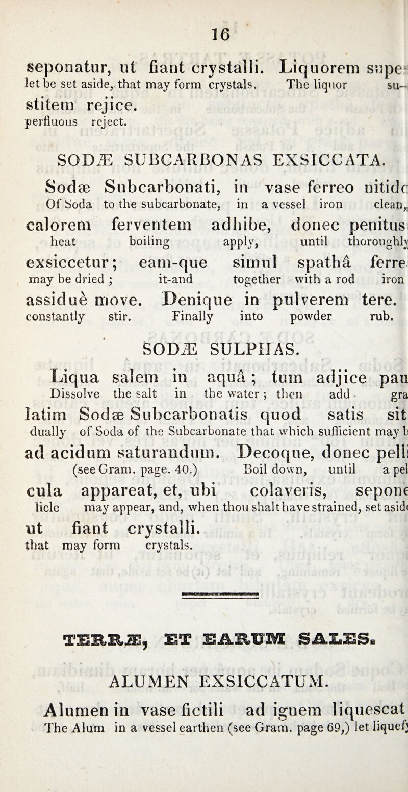 seponatur, ut fiant crystalli. Liquorem supe let be set aside, that may forni crystals. The liquor su- stitem rejice. perfluous reject. SODiE SUBCARBONAS EXSICCATA. Sod se Subcarbonati, in vase ferreo nitide Of Soda to the subcarbonate, in a vessel iron clean, calorem ferventem adhibe, donec penitus heat boiling apply, until thoroughly exsiccetur; eam-que simul spatha ferre may be dried ; it~and together with a rod iron assidue move. Denique in pulverem tere. constantly stir. Finally into powder rub. SODiE SULPHAS. Liqua salem in aqua; tum adjice pau Dissolve the salt in the water; then add gra latim Sodse Subcarbon at is quod satis sit dually of Soda of the Subcarbonate that which sufficient may b ad acidum saturandum. Decoque, donec pelli (see Gram. page. 40.) Boil down, until a pel cula appareat, et, ubi colaveris, sepom licle may appear, and, when thou shalthave strained, set aside ut fiant crystalli. that may form crystals. TESRR2E, 2ET SAMIS SALES. ALUMEN EXSICCATUM. Alumen in vase fictili ad ignem liquescat The Alum in a vessel earthen (see Gram, page 69,) let liqueh