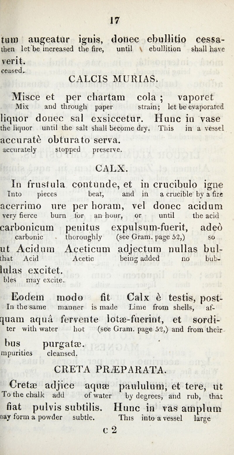 tum augeatur ignis, donec ebullitio cessa¬ tion let be increased the fire, until \ ebullition shall have verit. ceased, CALCIS MURIAS. Misce et per chartam cola ; vaporet Mix and through paper strain; let be evaporated liquor donec sal exsiccetur. Hunc in vase the liquor until the salt shall become dry. This in a vessel accurate obturato serva. accurately stopped preserve. CALX. In frustula contunde, et in crucibulo igne Into pieces beat, and in a crucible by a fire acerrimo ure per horam, vel donec acidum very fierce burn tor an hour, or until the acid carbonicum penitus expulsum-fuerit, adeb carbonic thoroughly (see Gram, page 52,) so ut Acidum Aceticum adjectum nullas bul- that Acid Acetic being added no hub- lulas excitet. bles may excite. Eodem modo fit Calx b testis, post- In the same manner is made Lime from shells, af- quam aqua fervente lotae-fuerint, et sordi- ter with water hot (see Gram, page 52,) and from their bus purgatae. mpurities cleansed. CRETA PRiEPARATA. Cretae adjice aquae paululum, et tere, ut To the chalk add of water by degrees, and rub, that fiat pulvis subtilis. Hunc in vas amplum nay form a powder subtle. This into a vessel large c 2