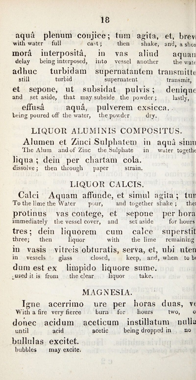 aqua plenum conjice; tum agita, et, brev; with water full cast; then shake, and, a sboi inora interposita, in vas aliud aquau delay being interposed, into vessel another the wale adhuc turbidam supernatantem transmitte still turbid supernatent transmit, et sepone, ut subsidat pulvis; denique and set aside, that may subside the powder; lastly, effusa aqua, pulverem exsicca.. being poured off the water, the powder dry. LIQUOR ALUMINIS COMPOSITUS. Alumen et Zinci Sulphatem in aqua sium The Alum and of Zinc the Sulphate in water togethe liqua ; dein per cl i artam cola. dissolve; then through paper strain. LIQUOR CALCIS. Calci Aquam affunde, et simul agita ; tui: To the lime the Water pour, and together shake ; thei protinus vas contege, et sepone per bora immediately the vessel cover, and set aside for hours tres; dein liquorem cum calce superstit three; then liquor with the lime remaining in vasis vitreis obturatis, serva, et, ubi uten in vessels glass closed, keep, and, when to b( dum est ex limpido liquore sume. ^used it is from the clear liquor take. MAGNESIA. Igne acerrimo ure per horas duas, vt With a fire very fierce burn for hours two, o donec acidum aceticum instillatum nulla until acid acetic being dropped in no bullulas excitet. bubbles may excite.