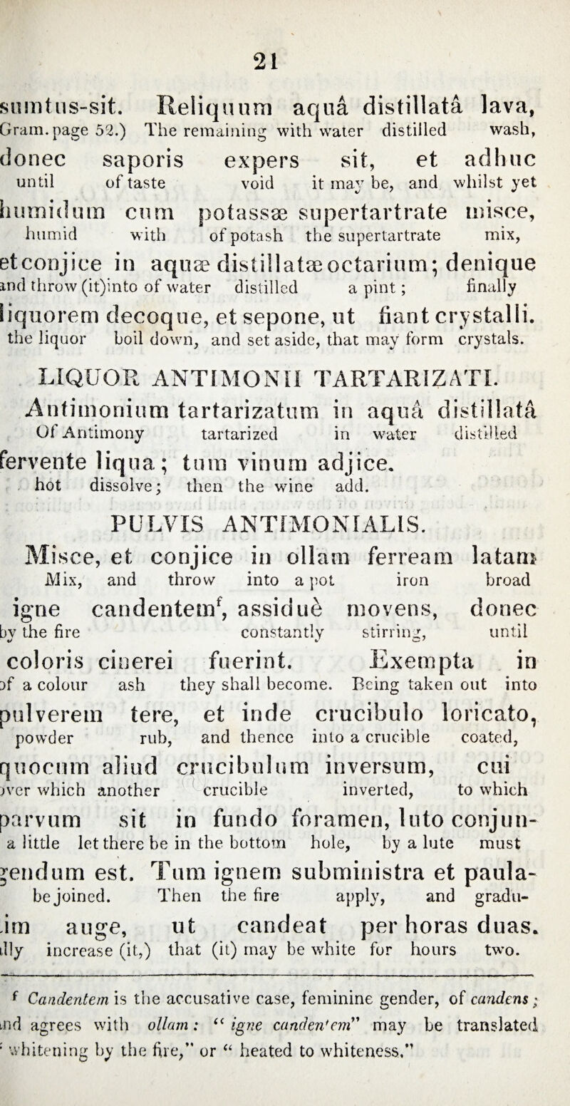 sumtus-sit. Reliquum aqua distillata lava, Gram, page 52.) The remaining with water distilled wash, donec saporis expers sit, et adhuc until of taste void it may be, and whilst yet humidum cmn potassae supertartrate misce, humid with of potash the supertartrate mix, etcoojiee in aquse distillata; oetarium; denique and throw (it)into of water distilled a pint; finally liquorem decoque, et sepone, ut fiant crystalli. the liquor boil down, and set aside, that may form crystals. LIQUOR ANTIMONII TARTAR IZ A TI. Antimonium tartarizatum in aqua, distillata 01 Antimony tartarized in water distilled fervente liqua; tum vinum adjice. hot dissolve; then the wine add. PULVIS ANTIMONIALIS. Misce, et conjice in ollam ferream latam Mix, and throw into a pot iron broad igne candentem*, assidui movens, donec by the fire constantly stirring, until coloris cinerei fuerint. Exempta in i>f a colour ash they shall become. Being taken out into pulverem tere, et inde crucibulo loricato, powder rub, and thence into a crucible coated, quorum aliud crucibulura inversum, cui jver which another crucible inverted, to which parvum sit in fundo foramen, Into conjun- a little let there be in the bottom hole, by a lute must jendum est. Tum ignem subministra et paula- be joined. Then the fire apply, and gradu- itn auge, ut candeat per horas duas. % increase (it,) that (it) may be white for hours two. f Candentem is the accusative case, feminine gender, of candens; did agrees with ollam : “ igne canden'em” may be translated : whitening by the fire,” or “ heated to whiteness.,M