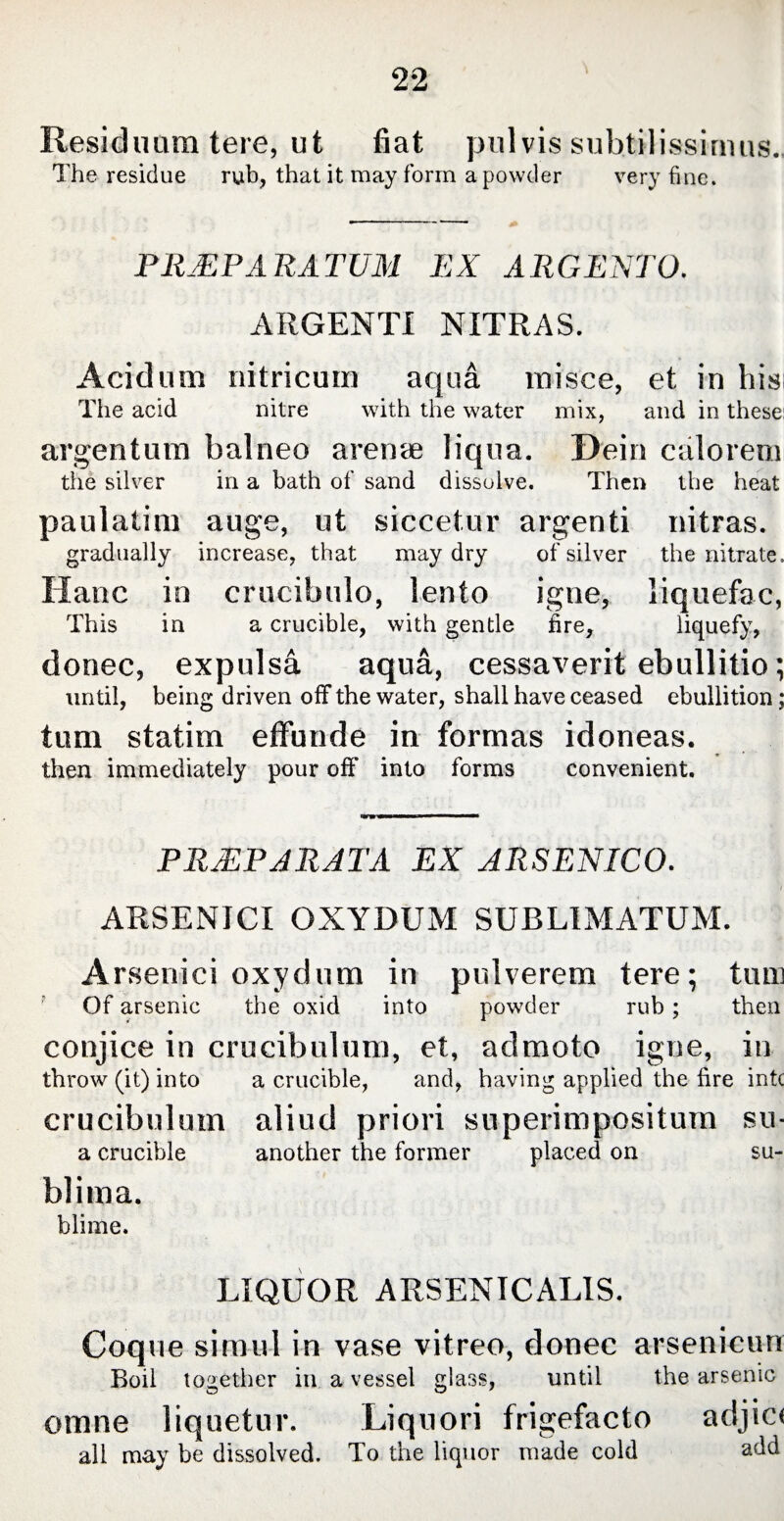 Residuum tere, ut fiat pulvis subtilissimus. The residue rub, that it may form a powder very fine. PILEP ARATUM EX ARGENTO. ARGENTI NITRAS. Acidum nitricum aqua misce, et in his The acid nitre with the water mix, and in these: argentum balneo arenae liqua. Dein calorem the silver in a bath of sand dissolve. Then the heat paulatim auge, ut siccetur argenti nitras. gradually increase, that may dry of silver the nitrate. Hanc in crucibulo, lento igne, liquefac, This in a crucible, with gentle fire, liquefy, donec, expulsa aqua, cessaverit ebullitio; until, being driven off the water, shall have ceased ebullition; tum statim effunde in formas idoneas. then immediately pour off into forms convenient. HTB'W»— PRJEPARATA EX ARSENICO. ARSENICI OXYDUM SUBLIMATUM. Arsenici oxydum in pulverem tere; tum Of arsenic the oxid into powder rub; then conjice in crucibulum, et, admoto igne, in throw (it) into a crucible, and, having applied the fire intc crucibulum aliud priori superimpositum su- a crucible another the former placed on su- blima. blime. LIQUOR ARSENICALIS. Coque simul in vase vitreo, donec arsenicum Boil together in a vessel glass, until the arsenic omne liquetur. Liquori frigefacto adjici all may be dissolved. To the liquor made cold add