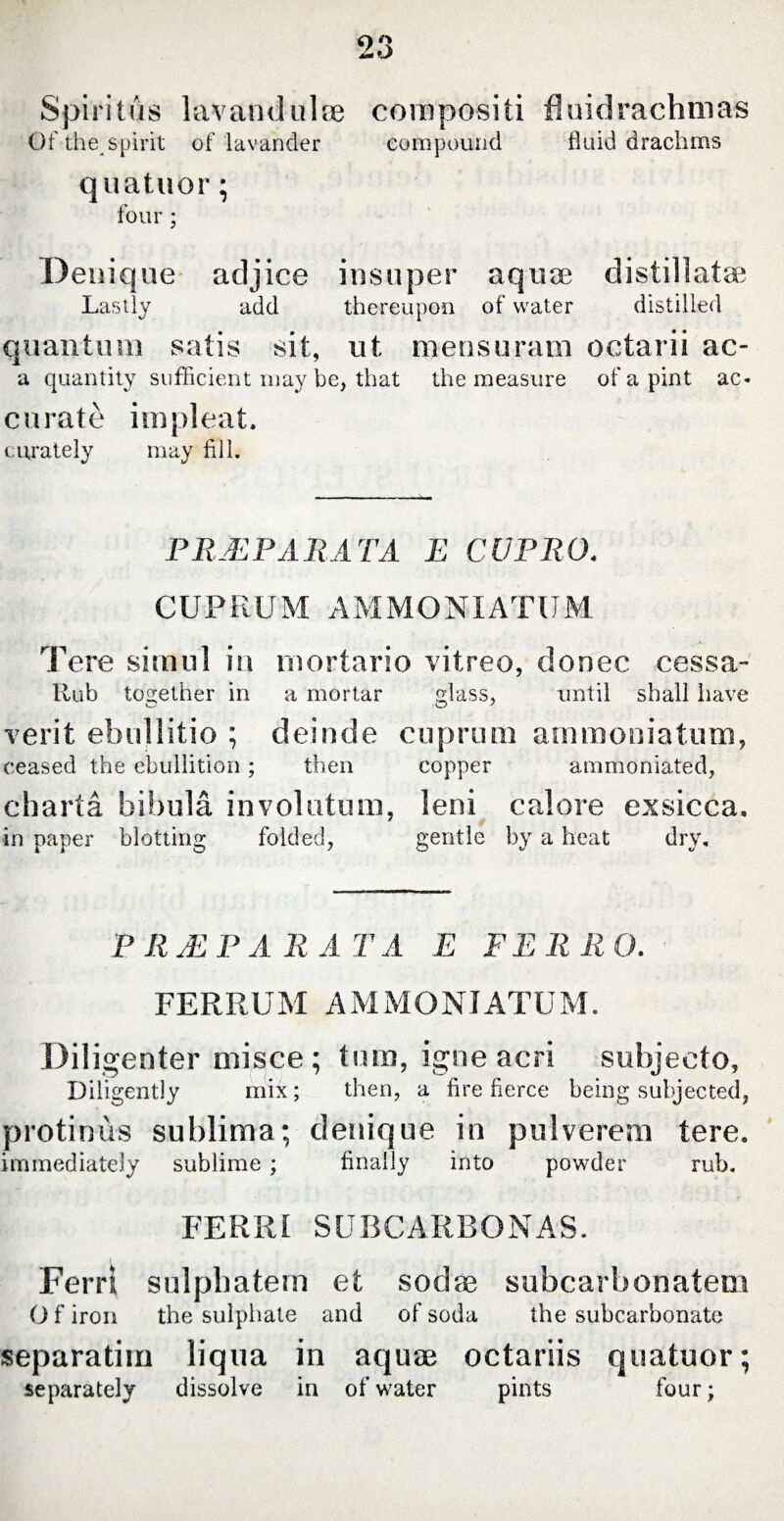 Spiritus lavandulae compositi flui drachm as Of the spirit of lavander compound fluid drachms quatuor; four ; Denique adjice insuper aquse distillate Lastly add thereupon of water distilled quantum satis sit, ut mensuram octarii ac- a quantity sufficient may be, that the measure of a pint ac¬ curate impleat. curately may fill. PRAEPARATA E CUPRO. CUPRUM AMMONIATUM Tere simul in mortario vitreo, donec cessa- Rub together in a mortar glass, until shall have verit ebullitio ; deinde cuprum arnmoniatum, ceased the ebullition; then copper ammoniated, charta bibula involutum, leni calore exsicca. in paper blotting folded, gentle by a heat dry. P R JE PARA T A E FE R li O. FERRUM AMMONIATUM. Diligenter misce ; tum, igne acri subjecto, Diligently mix; then, a fire fierce being subjected, protinus sublima; denique in pulverem tere. immediately sublime ; finally into powder rub. FERRI SUBCARBONAS. Ferri sulpbatern et sodas subcarbonatem Of iron the sulphate and of soda the subcarbonate separarim liqua in aquae octariis quatuor; separately dissolve in of water pints four;