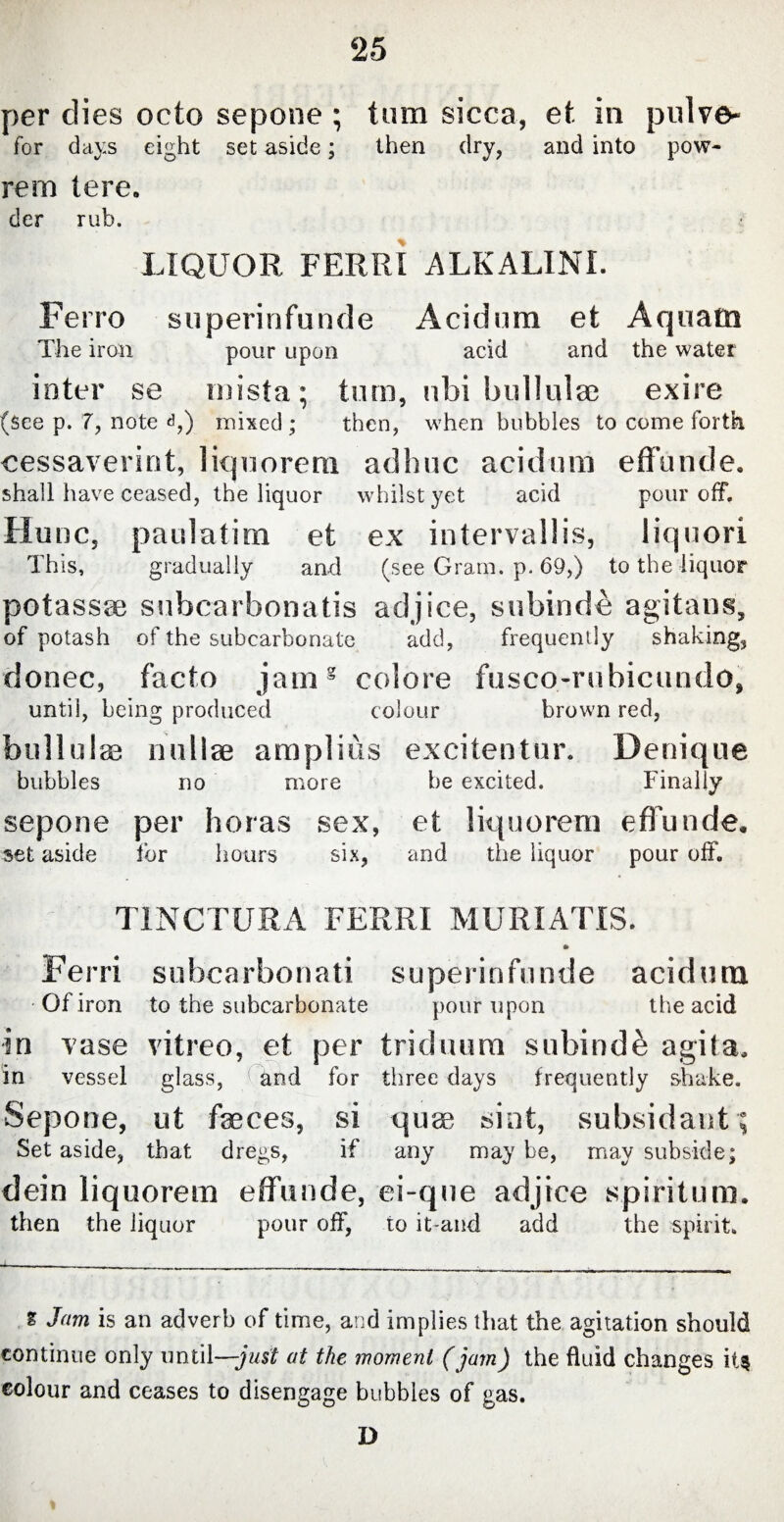 per dies octo sepone ; tum sicca, et in pulve- for days eight set aside; then dry, and into pow- rem tere. der rub. LIQUOR FERRI ALKALINE Ferro superinfunde Acidum et Aquatn The iron pour upon acid and the water inter se rnista; tum, ubi bullulae exire (See p. 7, note <g) mixed ; then, when bubbles to come forth cessaverint, liquorem adhuc acidum effunde. shall have ceased, the liquor whilst yet acid pour off. Hunc, paulatim et ex intervallis, liquori This, gradually and (see Gram. p. 69,) to the liquor potassae subcarbonatis adjice, subinde agitans, of potash of the subcarbonate add, frequently shaking, donee, facto jams colore fusco-rubicundo, until, being produced colour brown red, bullulae nullae amplius excitentur. Denique bubbles no more he excited. Finally sepone per horas sex, et liquorem effunde. set aside for hours six, and the liquor pour off. TINCTURA FERRI MURIATIS. F e rri s u be a r bo n a ti s u pe r i n f u n d e acid u m Of iron to the subcarhonate pour upon the acid in vase vitreo, et per triduum subindi agita. in vessel glass, and for three days frequently shake. Sepoue, ut faeces, si quae sint, subsidaut; Set aside, that dregs, if any may be, may subside; dein liquorem effunde, ei-que adjice spiritum. then the liquor pour off, to it-and add the spirit. -*■ % Jam is an adverb of time, and implies that the agitation should continue only until—-just at the moment (jam) the fluid changes it$ colour and ceases to disengage bubbles of gas. D