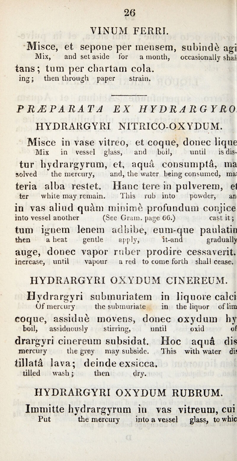 VINUM FERRI. Misce, et sepone per mensem, subindi agi Mix, and set aside tor a month, occasionally shat tans; turn per chartam cola. ing; then through paper strain. P RMPARAT A EX HYDRARGYRO HYDRARGYRI NITRICO-OXYDUM. Misce in vase vitreo, et coque, donec lique Mix in vessel glass, and boil, until is dis- tur hydrargyrum, et, aqua, consumpta, ma solved the mercury, and, the water being consumed, mat teria alba restet. Hanc tere in pulverem, et ter white may remain. This rub into powder, an in vas aliud quam minime profundum conjice into vessel another (See Gram, page 66.) cast it; tum ignem lenem adhibe, eum-que paulatin then a heat gentle apply, it-and gradually auge, donee vapor ruber prodire cessaverit. increase, until vapour a red to come forth shall cease. HYDRARGYRI OXYDUM CTNEREUM. Hydrargyri submuriatem in liquore calci Of mercury the submuriate in the liquor of iim coque, assidui movens, donec oxydum hy boil, assiduously stirring, until oxid of drargyri cinereum subsidat. Hoc aqua dis mercury the grey may subside. This with water db iillata lava; deinde exsicca. tilled wash; then dry. HYDRARGYRI OXYDUM RUBRUM. Immitte hydrargyrum in vas vitreurn, cui Put the mercury into a vessel glass, to whic