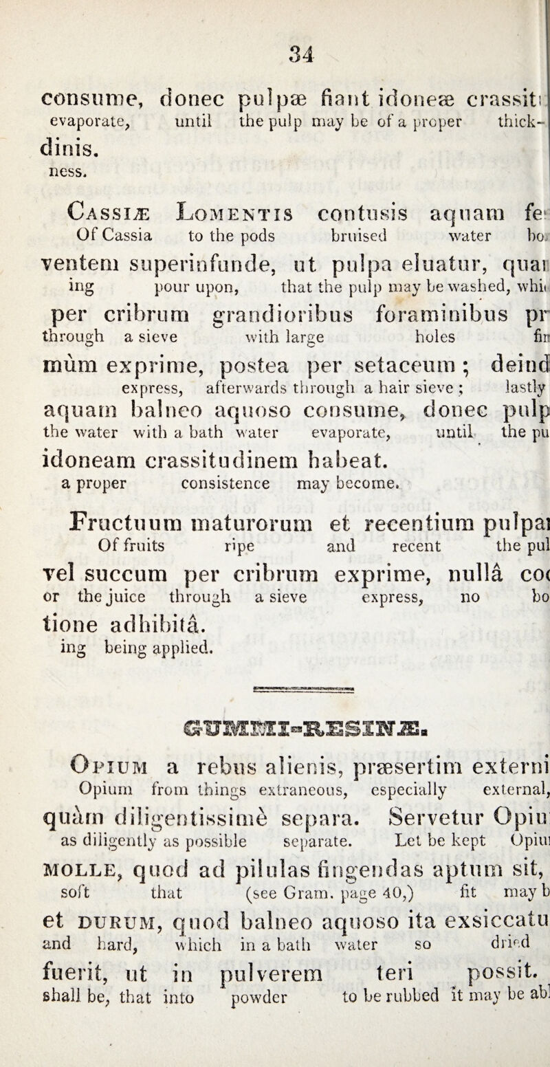 consume, donec pulp® fiant idoneae crassiti evaporate, until the pulp maybe of a proper thick- dinis. ness. Cassiae Lomentis contusis aquam fe Of Cassia to the pods bruised water bo, ventem superinfunde, ut pulpa eluatur, quai ing pour upon, that the pulp may be washed, whii per cribrum grandioribus foraminibus pr through a sieve with large holes fir: mum exprime, postea per setaceum ; deind express, afterwards through a hair sieve ; lastly aquarn balneo aquoso consume, donee pulp the water with a bath water evaporate, until the pu * idoneam crassitudinem habeat. a proper consistence may become. Fructuum maturorum et recentium pulpai Of fruits ripe and recent the pul vel succum per cribrum exprime, nulla co( or the juice through a sieve express, no bo tione adhibita. ing being applied. GU1OTMI-RES1NJB. Opium a rebus alienis, praesertim extend Opium from things extraneous, especially external, quam diligentissime separa. Servetur Opiu as diligently as possible separate. Let be kept Opiui molle, quod ad pilulas fingendas aptum sit, soil that (see Gram, page 40,) fit may b et durum, quod balneo aquoso ita exsiccatu and hard, which in a bath water so dried fuerit, ut in pulverem teri possit. shall be, that into powder to be rubbed it may be abl