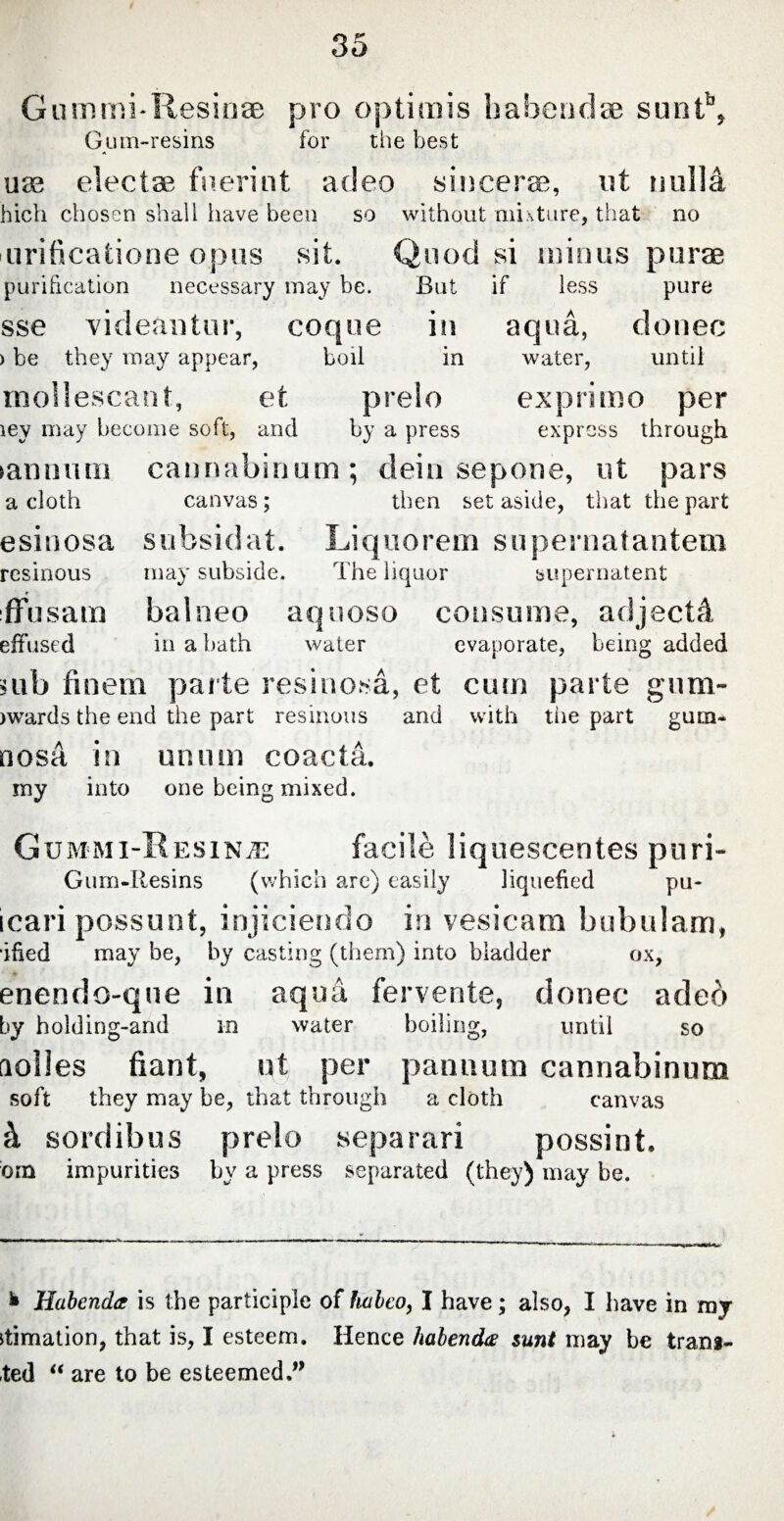 Gummi-Resinae pro optimis habendae suntb, Gum-resins for the best use electae fuerint adeo sincerae, ut nulla hich chosen shall have been so without mixture, that no 'turificatione opus sit. Quod si minus purae purification necessary may be. But if less pure sse videantur, coque in aqua, donee ) be they may appear, boil in water, until mollescant, et prelo exprimo per iey may become soft, and by a press express through tannum cannabinum; dein sepone, ut pars canvas; then set aside, that the part subsidat. Liquorem supernatantem may subside. The liquor supernatent balneo aquoso consume, adjectA in a bath water evaporate, being added mb finem parte resinosa, et cum parte gum- jwards the end the part resinous and with tiie part gum* a cloth esinosa resinous ffusam effused nosA in unum coacta. my into one being mixed. Gummi-Resinae facile liquescentes puri- Gum-Resins (which arc) easily liquefied pu- icari possunt, injiciendo in vesicam bubulam, ified may be, by casting (them) into bladder ox, enendo-que in aqua fervente, donec adeo by holding-and in water boiling, until so aolles fiant, ut per pannum cannabinum soft they may be, that through a cloth canvas & sordibus prelo separari possint. dm impurities by a press separated (they) may be. * Habenda is the participle of habeo, I have ; also, I have in ray Rimation, that is, I esteem. Hence habenda sunt may be tram- ted “ are to be esteemed.0