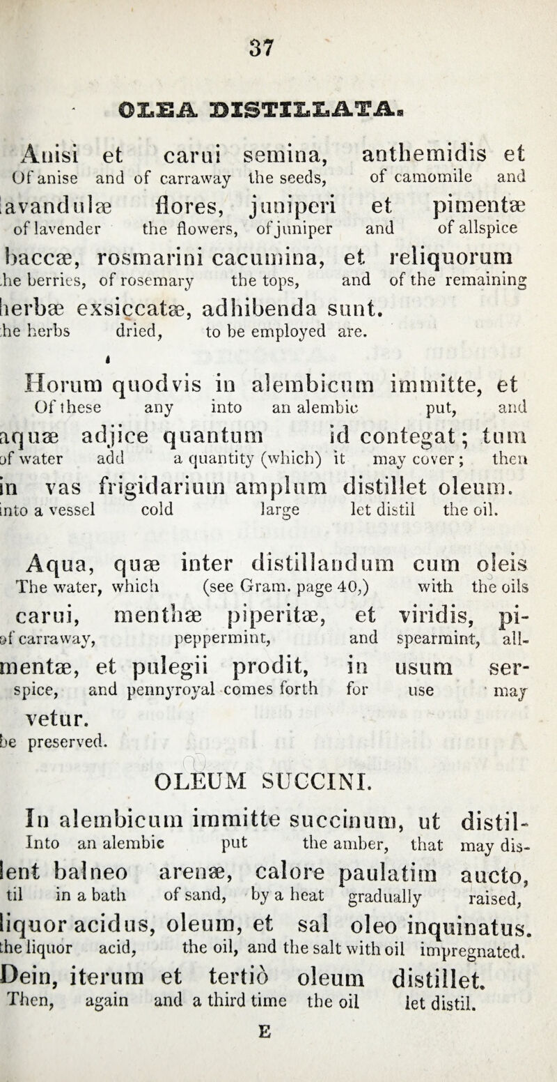 OX.EA DISTILLATA. Anisi et carui semina, anthemidis et Of anise and of carraway the seeds, of camomile and lavandulae flores, juniperi et pimentse of lavender the flowers, of juniper and of allspice baccae, rosmarini cacumina, et reliquorum he berries, of rosemary the tops, and of the remaining lierbse exsiccatae, adhibenda sunt. he herbs dried, to be employed are. i Horum quod vis in alembicum immitte, et Of these any into an alembic put, and aquae adjiee quantum id contegat; tum of water add a quantity (which) it may cover; then in vas frigidarium amplum distil let oleum. mto a vessel cold large let distil the oil. Aqua, quae inter distillandum cum oleis The water, which (see Gram, page 40,) with the oils carui, menthae piperitae, of carraway, peppermint, mentae, et pulegii prodit, spice, and pennyroyal comes forth vetur. be preserved. OLEUM SUCCINI. In alembicum immitte succinum, ut distil- Into an alembic put the amber, that may dis- lent balneo arenae, calore paulatim aucto, til in a bath of sand, by a heat gradually raised, liquor acidus, oleum, et sal oleo inquinatus. Lhe liquor acid, the oil, and the salt with oil impregnated. Dein, iterum et tertio oleum distillet Then, again and a third time the oil let distil. E et viridis, pi- and spearmint, all- in usum ser- for use may