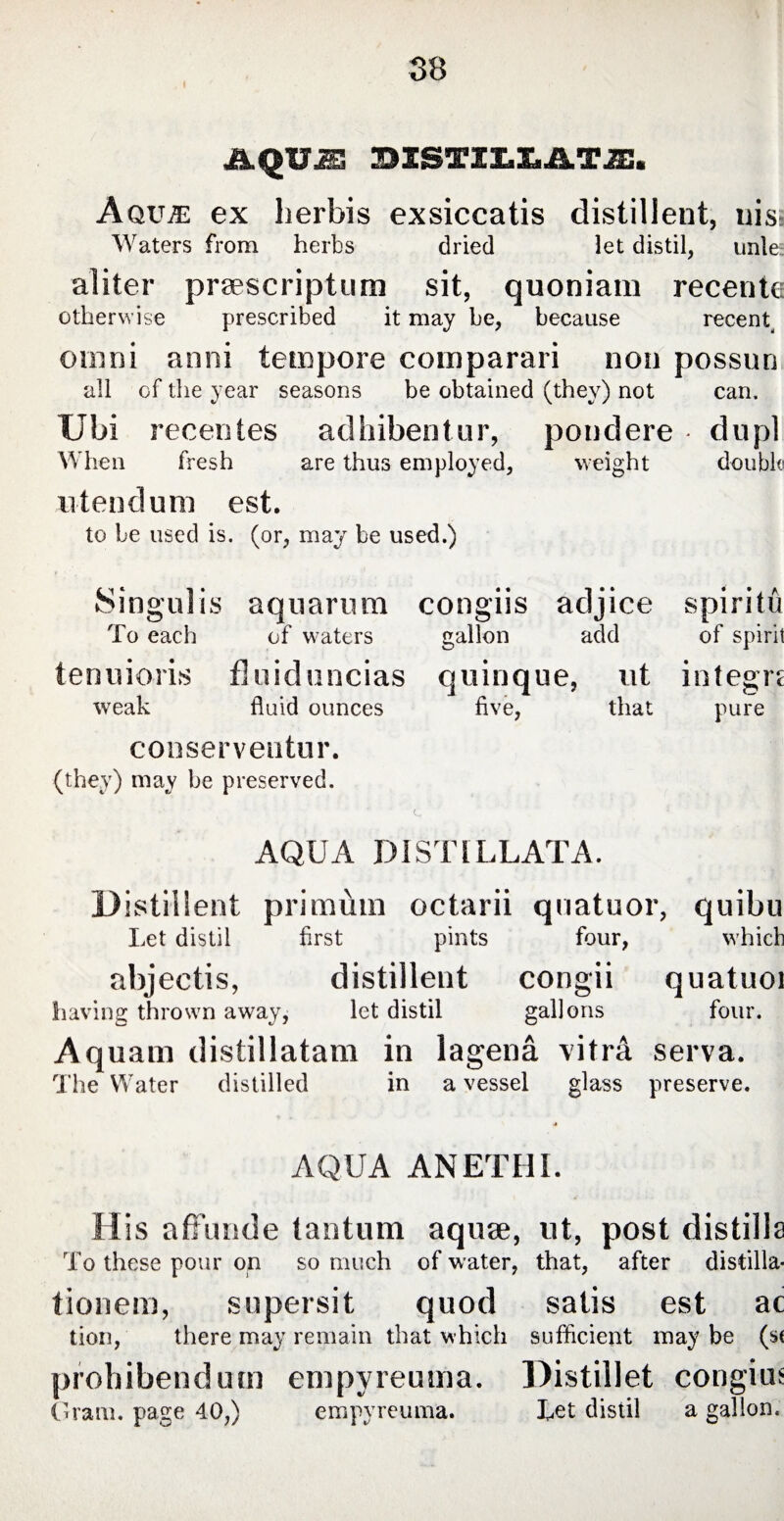 AQUA! BISTZZ.Z.AT2E:. AqujE ex herbis exsiccatis distillent, uis: Waters from herbs dried let distil, unle; aliter praescriptum sit, quoniam recente otherwise prescribed it may be, because recerU omni anni tempore comparari non possun all of the year seasons be obtained (they) not can. Ubi recentes adhibentur, pondere d u pi When fresh are thus employed, weight double utendum est. to be used is. (or, may be used.) Singulis aquarum congiis adjice spiritu To each of waters gallon add of spirit tenuioris fluiduncias quinque, ut integre weak fluid ounces five, that pure conserventur. (they) may be preserved. C i AQUA DISTILLATA. Distillent primum octarii quatuor, quibu Let distil first pints four, which abjectis, distillent congii quatuoi having thrown away, let distil gallons four. Aquam distillatam in lagena vitrei serva. The Water distilled in a vessel glass preserve. AQUA ANETHI. His affunde tantum aquae, ut, post distills To these pour on so much of water, that, after distilla- tionem, supersit quod satis est ac tion, there may remain that which sufficient may be (s( prohibendum empyreuma. Distillet congius Gram, page 40,) empyreuma. Let distil a gallon.