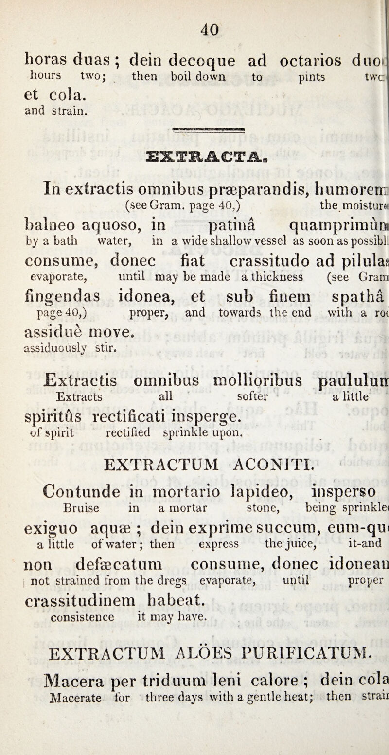 horas duas ; dein decoque ad octarios duo^ hours two; then boil down to pints twc et cola. and strain. EXTRACTA* In extractis omnibus praeparandis, humorem (see Gram, page 40,) the moisturw balneo aquoso, in patina quamprimum by a bath water, in a wide shallow vessel as soon as possibl. consume, donee fiat crassitudo ad pilulas evaporate, until may be made a thickness (see Gram fingendas idonea, et sub finem spatha page 40,) proper, and towards the end with a rot assidue move. assiduously stir. Extractis omnibus mollioribus paululum Extracts all softer a little spiritus recti ficati insperge. of spirit rectified sprinkle upon. EXTRACTUM ACONITI. Contunde in mortario lapideo, insperso Bruise in a mortar stone, being sprinkle* exiguo aquae; dein exprime succum, eum-qui a little of water; then express the juice, it-and non defaecatum consume, donee idoneau not strained from the dregs evaporate, until proper crassitudinem habeat. consistence it may have. EXTRACTUM ALOES PURIFICATUM. Macera per triduum leni calore ; dein cola Macerate for three days with a gentle heat; then strair