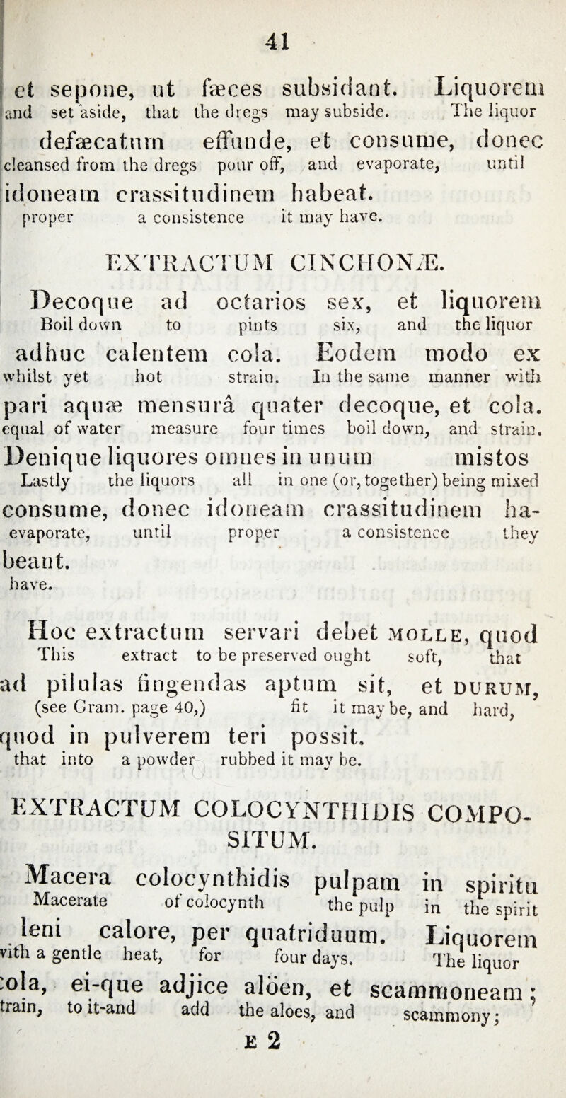 et sepone, ut faeces subsidant. Liquorem and set aside, that the dregs may subside. The liquor defaecatum effunde, et consume, donec cleansed from the dregs pour off, and evaporate, until idoneam crassitudinera habeat. proper a consistence it may have. EXTRACTUM CINCHONA. Decoque ad octarios sex, et liq u ore m Boil down to pints six, and the liquor adhuc calentem cola. Eodem modo ex whilst yet hot strain. In the same manner with pari aquae mensura quater decoque, et cola. equal of water measure four times boil down, and strain. Denique liquores omnes in unum mistos Lastly the liquors all in one (or, together) being mixed consume, donec idoneam crassitudinem ha- evaporate, until proper a consistence they beant. have. Hoc extractum servari dehet molle, quod This extract to be preserved ought soft, that ad pilulas fingendas aptum sit, et durum, (see Gram, page 40,) fit it may be, and hard, quod in pulverem teri possit. that into a powder rubbed it may be. EXTRACTUM COLOCYNTHIDIS COMPO¬ SITUM. Macera colocynthidis pulpam Macerate of coiocynth the pulp leni calore, per quatriduum. vith a gentle heat, for four days. ola, ei-que adjice aloen, et scammoneam; train, to it-and add the aloes, and scammony; E 2 in spiritu in the spirit Liquorem The liquor