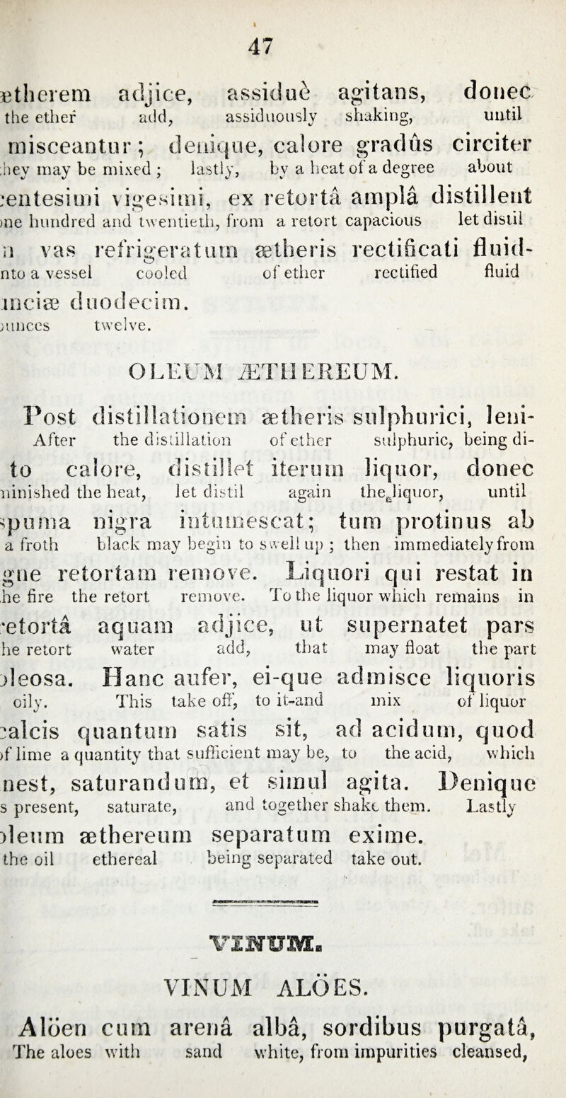 I Etherem adjice, assidue agitans, donec the ether add, assiduously shaking, until misceantur; denique, calore gradus circiter ;hey may be mixed ; lastly, by a heat of a degree about centesimi vigesimi, ex retorta ampla distil lent >ne hundred and twentieth, from a retort capacious let distil ii vas refrigeratum eetheris rectificati fluid- o nto a vessel cooled of ether rectified fluid incite dnodecim. muccs twelve. O L E U M JET H E R EU M. Post distillationem setlieris sulphurici, lenU After the distillation of ether sulphuric, being di- to calore, distillet iterum liquor, donee ninished the heat, let distil again thejiquor, until optima nigra intumescat; tum protinus ab a froth black may begin to swell up ; then immediately from gne retortam remove. Liquori qui restat in he fire the retort remove. To the liquor which remains in •etorta aquam adjice, ut supernatet pars he retort water add, that may float the part deosa. Banc aufer, ei-que admisce liquoris oily. This take off, to it-and mix of liquor ;*a!cis quantum satis sit, ad acidum, quod >f lime a quantity that sufficient may be, to the acid, which nest, saturandurb, et simul agita. Denique s present, saturate, and together shako them. Lastly ileum aethereum separatum exime. the oil ethereal being separated take out. VINUM ALOES. Alben cum arena alba, sordibus purgata, The aloes with sand white, from impurities cleansed,