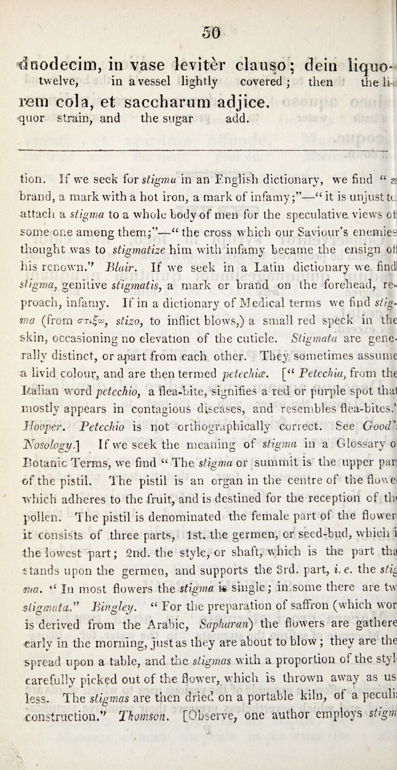 duodecim, invase leviter clauso; dein liquo- twelve, in a vessel lightly covered ; then the It ram cola, et saccharum adjice. quor strain, and the sugar add. tion. If vre seek for stigma in an English dictionary, we find “ a brand, a mark with a hot iron, a mark of infamy;”—“ it is unjust to attach a stigma to a whole body of men for the speculative, views of some one among them;”—“ the cross which our Saviour’s enemies thought was to stigmatize him with infamy became the ensign of! his rcnovrn.” Blair. If we seek in a Latin dictionary we find; stigmaj genitive stigmatis, a mark or brand on the forehead, re¬ proach, infamy. If in a dictionary of Medical terms we find stig¬ ma (from G-Ti|w? stizo, to inflict blows,) a small red speck in the skin, occasioning no elevation of the cuticle. Stigmata are gene¬ rally distinct, or apart from each other. They sometimes assume a livid colour, and are then termed petechia. [a Petechkg from the Lallan word pctechio, a flea-bite, signifies a red or purple spot that mostly appears in contagious diseases, and resembles flea-bites.’ Hooper. Petechio is not ortHographically correct. See Good*'. Nosology.] If we seek the meaning of stigma in a Glossary o Botanic Terms, we find “ The stigma or summit is the upper par of the pistil. The pistil is an organ in the centre of the flowei which adheres to the fruit, and is destined for the reception of tin pollen. The pistil is denominated the female part of the flower it consists of three parts, 1st. the germen, or seed-bud, which i the lowest part; 2nd. the style, or shaft, which is the part tha stands upon the germen, and supports the 3rd. part, i.e. the stig ?7ta. u In most flow’ers the stigma is single; in some there are tw stigmata.” Bingley. “ For the preparation of saffron (which wor is derived from the Arabic, Sapharan) the fiow7ers are gathere early in the morning, justas they are about to blow; they are the spread upon a table, and the stigmas with a proportion of the styb carefully picked out of the flower, which is thrown awray as us less. The stigmas are then dried on a portable kiln, ot a peculi. construction/' Thomson. [Observe, one author employs stigm