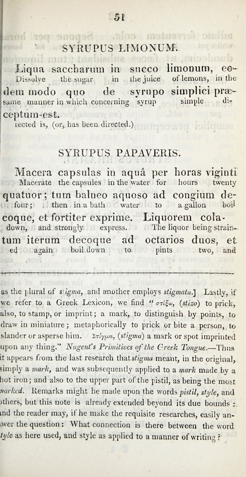 SYRUPUS LTMONUM. Liqua sacchariun in succo limonum, co- Dissolve the sugar in the juice ol lemons, in the flem mode quo de syrupo simplici pra> sume manner in which concerning syrup simple ili- ceptum-est. reeled is, (or,, has been directed.) SYRUPUS PAPAVERIS. * . . - t - V -i * * Macera capsulas in aqua per boras viginti Macerate the capsules in the water for hours twenty quatuor; tum balneo aquoso ad congium de- four; . then in a hath water to a gallon boil coque, et fortiter exprime. Liquorem cola- down, and strongly express. The liquor being strain- tum iterum decoque ad octarios duos, et ed again boil down to pints two, and as the plural of stigma, and another employs stigmata.] Lastly,, if we refer to a Greek Lexicon, we find “ <rrt%w, (stizo) to prick* also, to stamp, or imprint; a mark, to distinguish by points, to draw in miniature; metaphorically to prick orbite a person, to slander or asperse him. 'ypa, (stigma) a mark or spot imprinted upon any thing.” Nugent's Primitives of the Greek Tongue.—Thus it appears from the last research ihaXstigma meant, in the original, simply a mark, and was subsequently applied to a mark made by a hot iron; and also to the upper part of the pistil, as being the most narked. Remarks might he made upon the words pistil, style, and others, but this note is already extended beyond its due bounds:, tnd the reader may, if he make the requisite researches, easily an¬ swer the question: What connection is there between the word tyle as here used, and style as applied to a manner of writing ? O