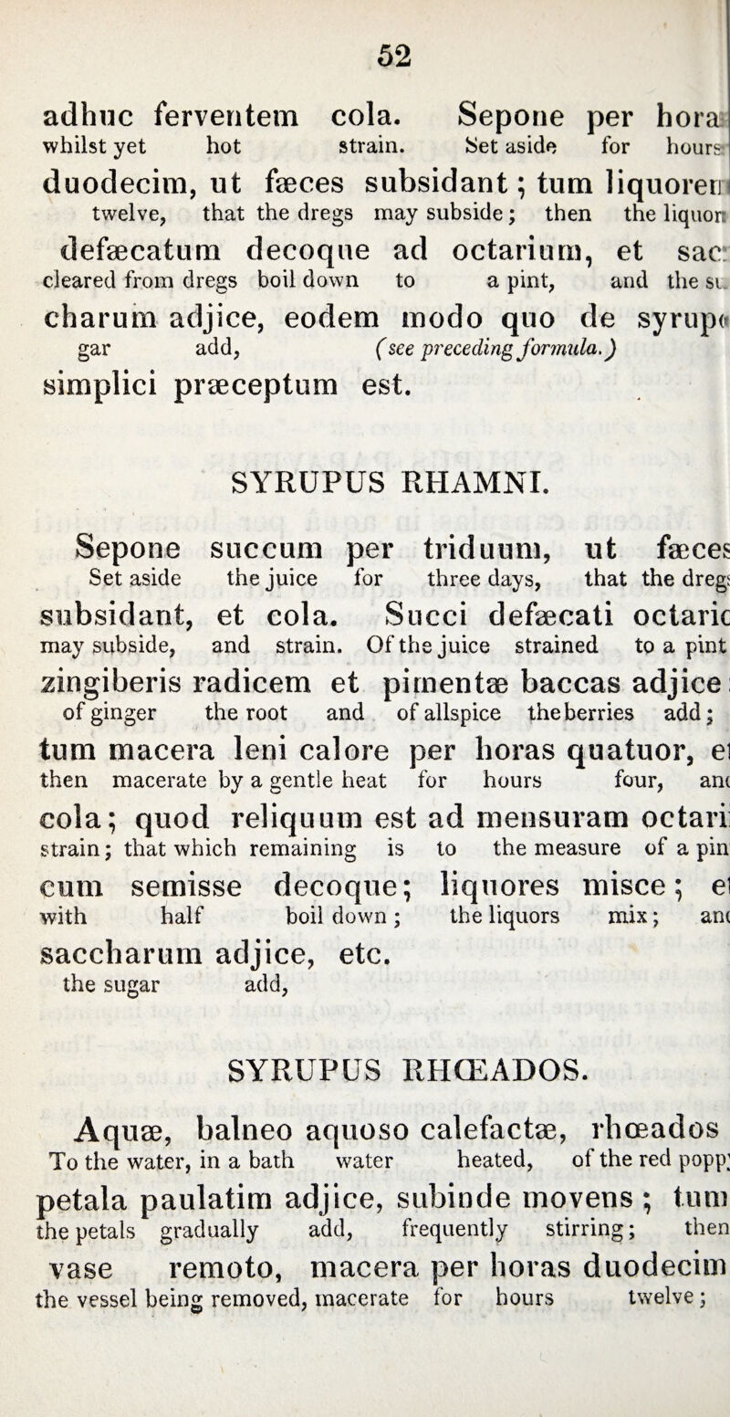 adhuc ferventem cola. Sepone per hora whilst yet hot strain. Set aside for hours I duodecim, ut faeces subsidant; turn liquoreri twelve, that the dregs may subside; then the liquort defaecatum decoque ad octarium, et sac cleared from dregs boil down to a pint, and the si charum adjice, eodem modo quo de syrupe gar add, (see preceding formula.) simplici praeceptum est. SYRUPUS RHAMNI. Sepone succum per triduum, ut faeces Set aside the juice for three days, that the dregt subsidant, et cola. Succi defaecati octaric may subside, and strain. Of the juice strained to a pint zingiberis radicem et pimentae baccas adjice: of ginger the root and of allspice the berries add; tum macera leni calore per horas quatuor, ei then macerate by a gentle heat for hours four, am cola; quod reliquum est ad mensuram octari strain; that which remaining is to the measure of a pin cum semisse decoque; liquores misce; ei with half boil down; the liquors mix; am saccharum adjice, etc. the sugar add, SYRUPUS RHCEADOS. Aqu0e, balneo aquoso calefacta?, rhceados To the water, in a bath water heated, of the red popp; petala paulatim adjice, subinde movens ; tum the petals gradually add, frequently stirring; then vase remoto, macera per horas duodecim the vessel being removed, macerate for hours twelve;