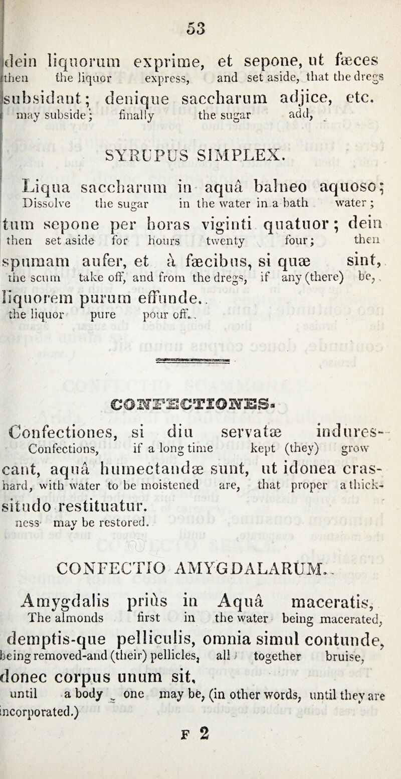 dein liquorum exprime, et sepone, ut faeces jthen the liquor express, and set aside, that the dregs sub,sidant; denique saccharum adjice, etc. may subside* finally the sugar add, * SYRUP US SIMPLEX. Liqua saccharum in aqua balneo aquoso; Dissolve the sugar in the water in a bath water; tum sepone per boras viginti quatuor; dein then set aside for hours twenty four; then spumam aufer, et a faecibus, si quae sint, the scum takeoff', and from the dregs, if any (there) be,, liquorem purum effunde.. the liquor pure pour off.. ©ONFECJTIONES» Confectiones, si diu servatae indures- Confections, if a long time kept (they) grow cant, aqua humectauclae sunt, ut idonea eras- hard, with water to be moistened are, that proper a thick- situdo restituatur. ness- mav be restored. (T) ; - i CONFECTIO AMYGDALARUM.. Amygdalis prius in Aqua maceratis. The almonds first in the water being macerated; demptis-que pelliculis, omnia simul contunde, being removed-and (their) pellicles, ali i together bruise, donee corpus unum sit. until a body .. one may be, (in other words, until they are incorporated.) F 2