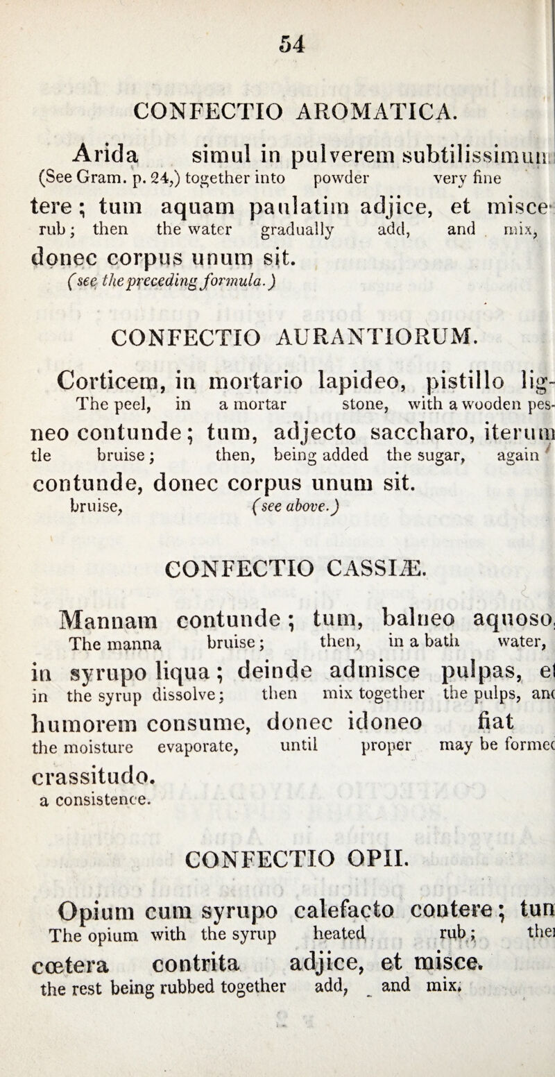 CONFECTIO AROMATICA. Arida simul in pulverem subtilissimun (See Gram. p. 24,) together into powder very fine tere; tum aquam paulatim adjice, et misce- rub; then the water gradually add, and mix, donee corpus unum sit. (see the preceding formula.) CONFECTIO AURANTIORUM. Corticem, in mortario lapideo, pistillo lig- The peel, in a mortar stone, with a wooden pes- neo contunde; tum, adjecto saccharo, iterum tie bruise; then, being added the sugar, again contunde, donec corpus unum sit. bruise, (see above-) confectio cassia:. Mannam contunde; tum, balneo aquoso, The manna bruise; then, in a bath water, in syrupo liqua; deinde admisce pulpas, el in the syrup dissolve; then mix together the pulps, anc humorem consume, donec idoneo fiat the moisture evaporate, until proper may be formec crassitudo. a consistence. confectio opii. Opium cum syrupo calefacto contere; tun The opium with the syrup heated rub; the! ccetera contrita adjice, et misce. the rest being rubbed together add, and mix.