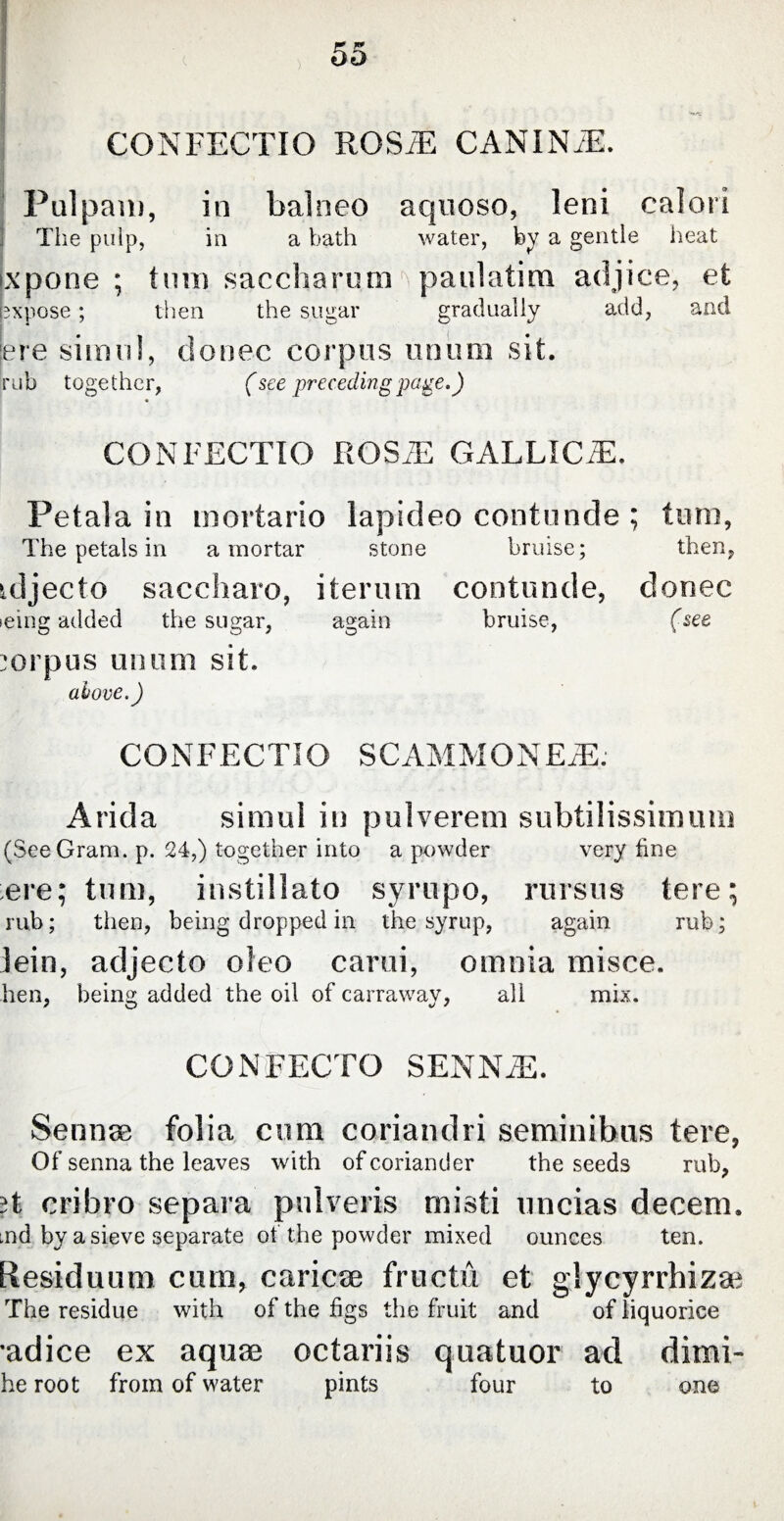 CONFECTIO ROSiE CANINAE. Pulpam, in balneo aquoso, leni calori The pulp, in a bath water, by a gentle heat ixpone ; turn saccharom paulatim adjice, et expose; then the sugar gradually add, and jere simul, donee corpus uniim sit. rub together, (see preceding page.) CONFECTIO ROS2E GALLICA). Petala in mortario lapideo contunde ; tum, The petals in a mortar stone bruise; then, tdjecto saccharo, iterum contunde, donec leing added the sugar, again bruise, (see corpus uniim sit. above.) CONFECTIO SCAMMONEAE. Arida simul in pulverem subtilissimum (SeeGram. p. 24,) together into a powder very fine ere; tum, instillato syrupo, rursus tere; rub; then, being dropped in the syrup, again rub; lein, adjecto oleo carui, omnia misce. hen, being added the oil of carraway, all mix. CONFECTO SENNA). Serinse folia cum coriandri seminibus tere, Of senna the leaves with of coriander the seeds rub, ;t cribro separa pulveris misti uncias decem. md by a sieve separate of the powder mixed ounces ten. Residuum cum, cariose fructu et glycyrrhizae The residue with of the figs the fruit and of liquorice •adice ex aquae octariis quatuor ad dimi- he root from of water pints four to one