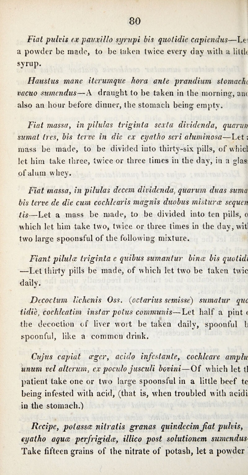 Fiat pulvis ex pauxillo syrupi bis quotidie capiendus—Le a powder be made, to be taken twice every day with a little syrup. Haustus mane iter unique hora ante prandium stomache vacuo sumendus—A draught to be taken in the morning, an< also an hour before dinner, the stomach being empty. Fiat massa, in pilulas triginta sexta dil idenda, quarurt sumat ires, bis terve in die ex cyatho seri aluminosa—Let < mass be made, to be divided into thirty-six pills, of whicl let him take three, twice or three times in the day, in a glas: of alum whey. Fiat massa, in pilulas decem dividendat quarum duas sum a bis terve de die cum cochlearis magnis duobus misturcs sequen tis—Let a mass be made, to be divided into ten pills, o which let him take two, twice or three times in the day, will two large spoonsful of the follow ing mixture. Fiant pi hi lee triginta e quibus sumantur binos bis quot id i —Let thirty pills be made, of which let two be taken twic daily. Decoctum lichenis Oss. (octarius semisse) sumatur quo iidib, cochleatim instar polus communis—Let half a pint ( the decoction of liver wort he taken daily, spoonful b spoonful, like a common drink. Cujus capiat aeger, acido infestante, cochleare ampin unum vel alterum, ex poculo jusculi bovini—Of w hich let tl patient take one or two large spoonsful in a little beef te being infested with acid, (that is, when troubled with acidi in the stomach.) Recipe, potasses nitratis granas quindecim fiat pulvis, eyatho aquae perfrigidis, illico post solutionem sumendus- Take fifteen grains of the nitrate of potash, let a powder