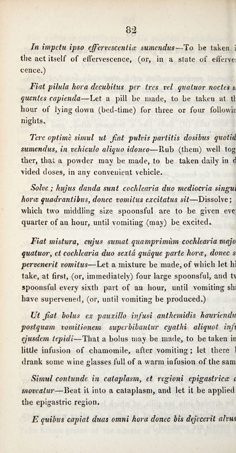 In impetu ipso effervescenti ce sumendus—To be taken i the act itself of effervescence, (or, in a state of efferve: cence.) Fiat pilula hora decubitus per tres vel quatuor noctes si quentes capienda—Let a pill be made, to be taken at tl: hour of lying down (bed-time) for three or four followir nights. Tere optime simul ut fiat pulvis partitis dosibus quo lid sumendus, in vehiculo aliquo idoneo—Rub (them) well tog ther, that a powder may be made, to be taken daily in d \ided doses, in any convenient vehicle. Solve; hujus danda sunt cochlearia duo mediocria singul horce quadrantibus, donec vomitus excitatus sit—Dissolve; which two middling size spoonsful are to be given evei quarter of an hour, until vomiting (may) be excited. Fiat mistura, cujus sumat quamprimum cochlearia rnajo quatuor, et cochlearia duo sexta quaque parte horce, donec s pervenerit vomitus—Let a mixture be made, of which let hi take, at first, (or, immediately) four large spoonsful, and t\ spoonsful every sixth part of an hour, until vomiting sh; have supervened, (or, until vomiting be produced.) Ut fiat bolus ex pauxillo infusi antliemidis haurienda postquam vomitionem superbibanlur cyathi aliquot infi ejusdem tepidi—That a bolus may be made, to be taken in little infusion of chamomile, after vomiting ; let there 1 drank some wine glasses full of a warm infusion of the sam Simul contunde in cataplasm, et regioni epigastricce c moveatur—Beat it into a cataplasm, and let it be applied the epigastric region. E quibus capiat duas omni hora donec bis dejecerit alms