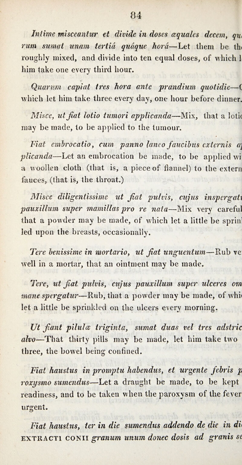 Intime misceantur et divide in doses cequales decem, qu< rum sumat unam tertia quaque hora—Let them be th< roughly mixed, and divide into ten equal doses, of which 1 him take one every third hour. y' Quarum capiat tres hora ante prandium quotidie—( which let him take three every day, one hour before dinner. Misce, ut jiat lotio tumori applicanda—Mix, that a lolic may be made, to be applied to the tumour. Fiat emhrocatio, cum panno laneo faucibus externis a\ plicanda—Let an embrocation be made, to be applied wi a w oollen cloth (that is, a piece of flannel) to the extern fauces, (that is, the throat.) Misce diligentissime ut jiat pulvis, cujus inspergati pauxillum super mamillas pro re nata—Mix very careful that a powder may be made, of which let a little be sprinl led upon the breasts, occasionally. Tere benissime in mortario, ut jiat unguentum—Rub ve well in a mortar, that an ointment may be made. Tere, ut jiat pulvis, cujus pauxillum super ulceres am mane spergatur—Rub, that a powder may be made, of whi< let a little be sprinkled on the ulcers every morning. XJt fiant pilules triginta, sumat duas vel tres adstric alvo—That thirty pills may be made, let him take two three, the bowel being confined. Fiat haustus in promptu habendus, et urgente febris p roxysmo sumendus—Let a draught be made, to be kept readiness, and to be taken when the paroxysm of the fever urgent. Fiat haustus, ter in die sumendus addendo de die in dl extracti conii granum unum donec dos is ad granis se