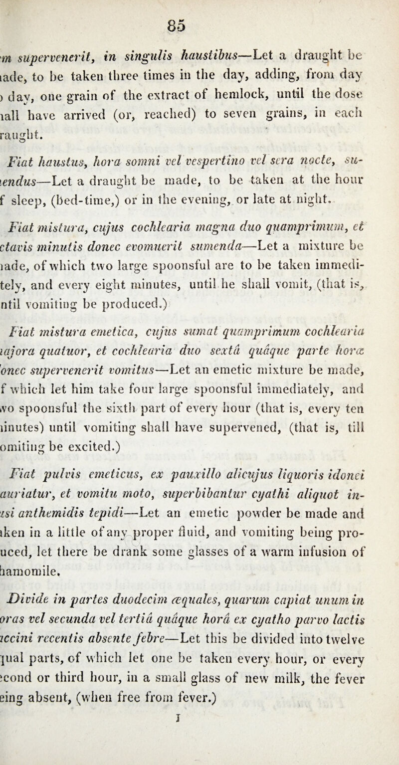 m supervenerit, in singulis haustibus—Let a draught he tade, to he taken three times in the day, adding, from day ) dav, one grain of the extract of hemlock, until the dose lall have arrived (or, reached) to seven grains, in each ra light. Fiat haustus, hora somni vel vespertino vel sera nocte, su- lendus—Let a draught be made, to be taken at the hour f sleep, (bed-time,) or in the evening, or late at night. Fiat mistura, cujus cochlearia magna duo quamprimum, et ctavis minutis donec evomuerit sumenda—Let a mixture be iade, of which two large spoonsful are to he taken immedi- tely, and every eight minutes, until he shall vomit, (that is, ntil vomiting be produced.) Fiat mistura emetica, cujus sumat quamprimum cochlearia lajora quatuor, et cochlearia duo sexta quaque parte horce 'onec supervenerit vomitus—Let an emetic mixture be made, f which let him take four large spoonsful immediately, and kvo spoonsful the sixth part of every hour (that is, every ten linutes) until vomiting shall have supervened, (that is, till omiting be excited.) Fiat pul vis emeticus, ex pauxillo alicujus liquoris idonei auriatur, et vomitu moto, sup er bibantur cyathi aliquot in- isi anthemidis tepidi—Let an emetic powder be made and iken in a little of any proper fluid, and vomiting being pro- uced, let there be drank some glasses of a warm infusion of hamomile. Divide in partes duodecim ecquales, quarum capiat unum in oras vel secunda vel tertia quaque hora ex cyatho parvo lactis iccini recentis absente febre—Let this be divided into twelve ]ual parts, of w hich let one be taken every hour, or every mond or third hour, in a small glass of new milk, the fever eing absent, (when free from fever.) I