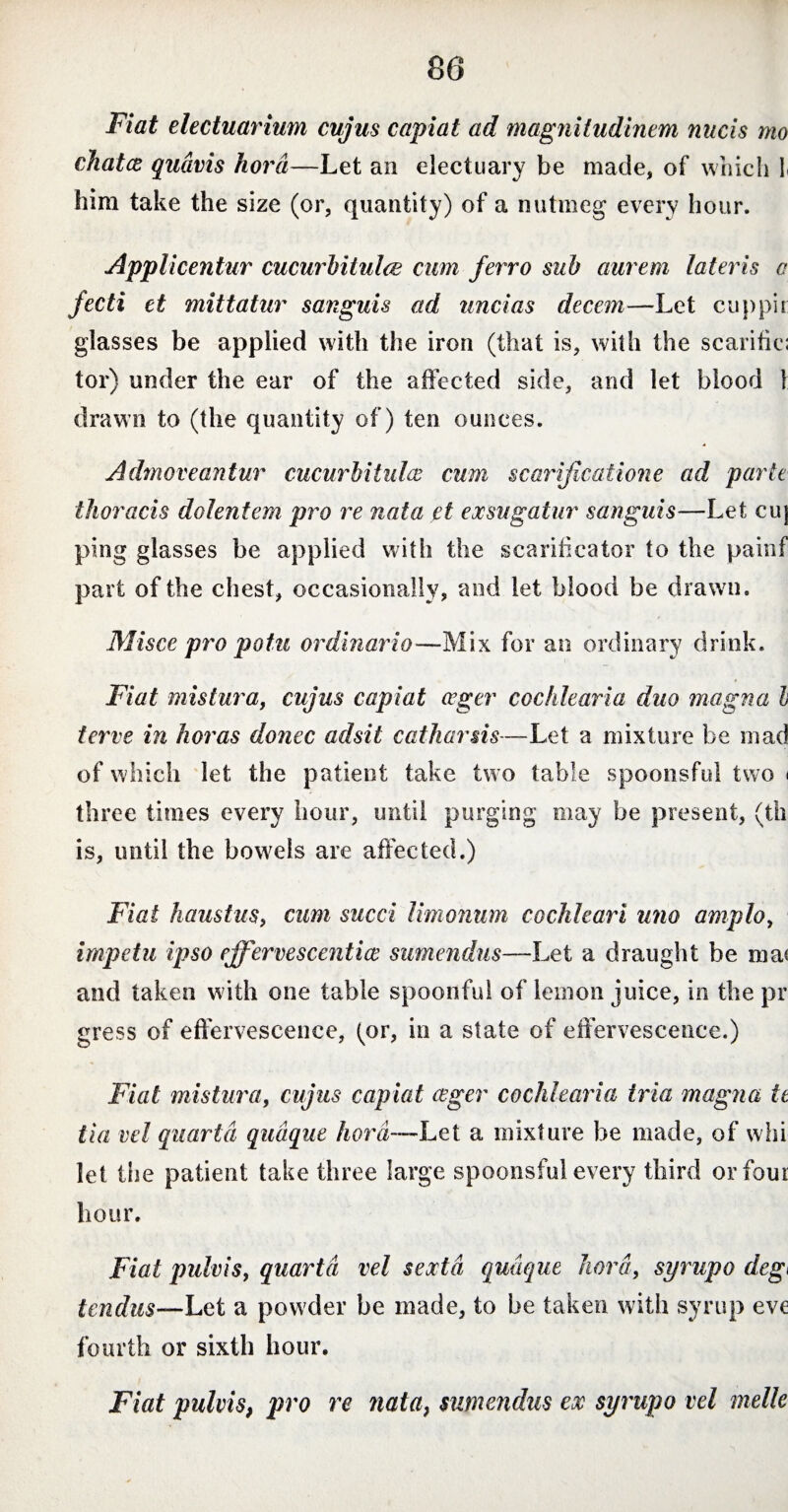 Fiat electuarium cujus capiat ad magnitudinem nucis mo chatce quavis hora—Let an electuary be made, of which l him take the size (or, quantity) of a nutmeg every hour. Applicentur cucurbitulae cum ferro sub aurem lateris o fecti et mittatur sanguis ad uncias decem—Let cup pit glasses be applied with the iron (that is, with the scarific; tor) under the ear of the affected side, and let blood l drawn to (the quantity of) ten ounces. Admoveantur cucurbitulae cum scarificatione ad parte thoracis dolentem pro re nata et exsugatur sanguis—Let ciq ping glasses be applied with the scarificator to the painf part of the chest, occasionally, and let blood be drawn. Misce pro potu ordinario—Mix for an ordinary drink. Fiat mistura, cujus capiat ager cochlearia duo magna L ferve in horas donec adsit catharsis—Let a mixture be mad of which let the patient take two table spoonsful two < three times every hour, until purging may be present, (th is, until the bowrels are affected.) Fiat haustus, cum sued limonum cochleari uno amplo, impetu ipso effervescentia sumendus—Let a draught be ma< and taken with one table spoonful of lemon juice, in the pr gress of effervescence, (or, in a state of effervescence.) Fiat mistura, cujus capiat aeger cochlearia tria magna te (ia vel quarta quaque hora—Let a mixture be made, of whi let the patient take three large spoonsful every third or four hour. Fiat pulvis, quarta vel sexta quaque hora, syrupo deg< i nidus—Let a powder be made, to be taken with syrup eve fourth or sixth hour. Fiat pulvis, pro re nata, sumendus ex syrupo vel melle