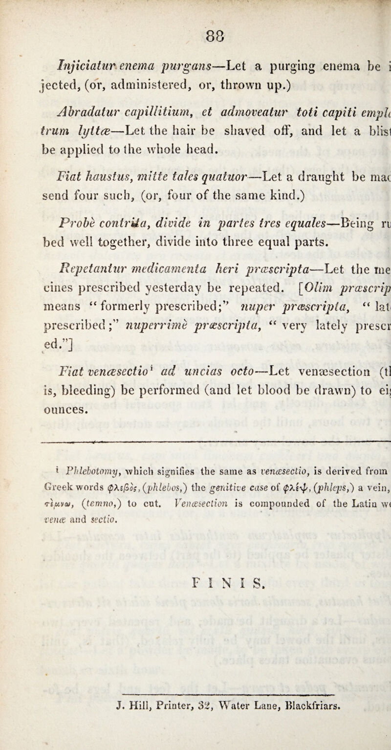 Injiciatur enema purgans—Let a purging enema be i fee ted, (or, administered, or, thrown up.) Abradatur capillitium, et admoveatur toti capiti emph iirum lyttce—Let the hair be shaved off, and let a blisl be applied to the whole head. Fiat haustus, mitte tales quatuor—Let a draught be mac send four such, (or, four of the same kind.) Probe contrUa, divide in partes ires equates—Being rn bed well together, divide into three equal parts. Repetantur medicamenta heri proscripta—Let the me cines prescribed yesterday be repeated. [Glim preescrip means “ formerly prescribed;J> nuper proscripta, “ lat prescribednuperrime proscripta, “ very lately prescr ed.”] V J Fiat venecsectio1 ad uncias octo—Let venesection (tl is, bleeding) be performed (and let blood be drawn) to ei< ounces. i Phlebotomy, which signifies the same as vencesectio, is derived from Greek words <;pXtfios, (phlebos,) the genitive case of (phleps,) a vein, vt/uve», (temno,) to cut. Venesection is compounded of the Latio w< venae and sectio. FINIS, J. Hill, Printer, 32, Water Lane, Biackfriars.