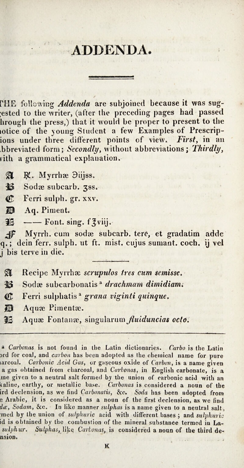 ADDENDA, PHE following Addenda are subjoined because it was sug- ;ested to the writer, (after the preceding pages had passed (trough the press,) that it would be proper to present to the lolice of the young Student a few Examples ot Prescrip- ions under three different points of view. First, in an .bbreviated form; Secondly, without abbreviations; Thirdly, vith a grammatical explanation. Myrrhae 9iijss, 35 Sodas subcarb. 3SS. $5 Ferri sulph. gr. xxv. 30 Aq. Piment. 15 --Font. sing, fjviij. Jp Myrrh, cum sodae subcarb. tere, et gradatim adde q.; dein ferr. sulph. ut ft. mist, cujus sumant, coch. ij vel j bis terve in die. Recipe Myrrhae scrupulos tres cum semisse. 35 Sodae subcarbonatisa drachmam dimidiam. Ferri sulphatisa grana viginti quinque. 30 Aquae Pimentae. 1£ Aquae Fontanae, singularum Jluiduncias octo. a Carbcnas is not found in the Latin dictionaries. Carbo is the Latin 3rd for coal, and carbon has been adopted as the chemical name for pure larcoal. Carbonic Acid Gas, or gaseous oxide of Carbon, is a name given a gas obtained from charcoal, and Curbonas, in English carbonate, is a me given to a neutral salt formed by the union of carbonic acid with an kaline, earthy, or metallic base. Carbonas is considered a noun of the ird declension, as we find Carbonatis, &c. Soda has been adopted from e Arabic, it is considered as a noun of the first declension, as we find doc, Sodam, &c. In like manner sulphas is a name given to a neutral salt, •med by the union of sulphuric acid with different bases ; and sulphuric id is obtained by the combustion of the mineral substance termed in La- sulphur. Sulphas, \ik§ Carbonas, is considered a noun of the third de- nsion. K