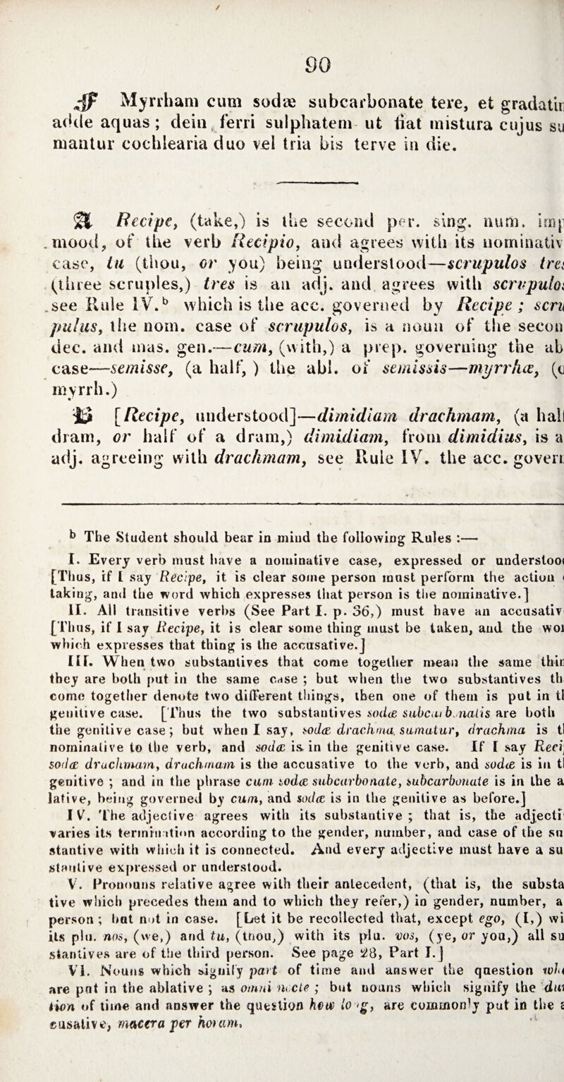 / 4? Myrrham cum sodae subcarbonate tere, et gradatir adde aquas; dein ferri sulphatem ut liat mistura cujus su luantur cochlearia duo vel tria bis terve in die. Recipe, (take,) is the second per. sing. num. imp .mood, of the verb Recipio, and agrees with its uominativ case, in (thou, or you) being understood—scrupulos tret (three scruples,) Ires is an adj. and agrees with scrupula .see Rule IV.b which is the acc. governed by Recipe ; sen pul us, the nom. case of scrupulos, is a noun of the secon dec. and mas. gen.—cum, (with,) a prep, governing the ah ease—6emisse, (a half, ) the abi. of semissis—myrrhee, (c myrrh.) 'j& [Recipe, understood]—dimidiam drachmam, (a hall dram, or half of a dram,) dimidiam, from dimidius, is a adj. agreeing with drachmam, see Rule IV. the acc.goveri The Student should bear in mind the following Rules :— I. Every verb must have a nominative case, expressed or understoo< [Thus, if l say Recipe, it is clear some person must perform the action < taking, and the word which expresses that person is the nominative.] II. All transitive verbs (See Part I. p. 36,) must have an accusativ [Thus, if I say Recipe, it is clear some thing must be taken, and the woi which expresses that thing is the accusative.] IU. When two substantives that come together mean the same thin they are both put in the same e^se ; but when the two substantives th come together denote two different things, then one of them is put in tl genitive case. [ Thus the two substantives soda subcat b.nalis are both the genitive case; but when I say, soda drachma samatur, drachma is tl nominative to the verb, and soda is in the genitive case. If l say Reci1 soda drachmam, drachmam is the accusative to the verb, and soda is in tl genitive ; and in the phrase cum soda subcarbonate, subcarbonate is in the a lative, being governed by cum, and soda is in the genitive as before.] IV. The adjective agrees with its substantive; that is, the adjecti varies its termination according to the gender, number, and case of the su stantive with which it is connected. And every adjective must have a su stantive expressed or understood. V. Pronouns relative agree with their antecedent, (that is, the substa tive which precedes them and to which they refer,) in gender, number, a person ; bat nut in case. [Let it be recollected that, except ego, (I.) wi its pin. nos, (we,) and tu, (tnou,) with its plu. vos, (ye, or you,) all su stantives are of the third person. See page 28, Part I.] VI. Nouns which signify part of time and answer the question tola are pat in the ablative ; as omni m.cte ; but nouns which signify the dm tion of time and answer the question hew lo >g, are commonly pat in the £ «usalive, maeera per horam.