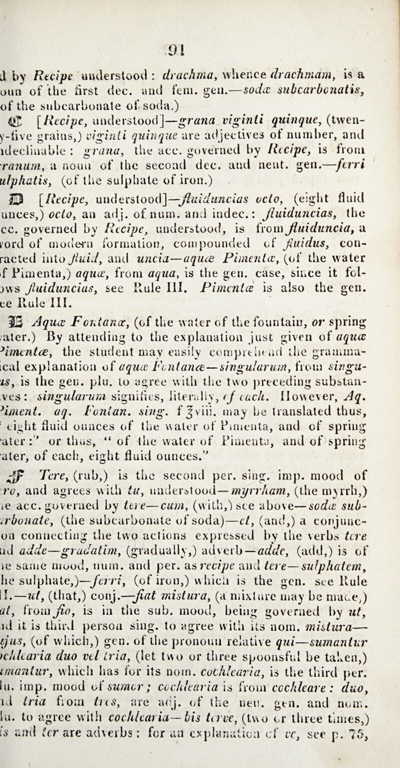 d by Recipe understood : drachma, whence drachmam, is a oun of the first dec. and fem. gen.—soda: subcarbonatis, of the subcarbonate of soda.) [Recipe, understood]-—gratia viginti quinque, (twen- y-iive grains,) viginti quinque are adjectives of number, and idecliuable : grana, the acc. governed by Recipe, is from ranum, a noun of the second dec. and neat. gen.—-/err# ulphatis, (of the sulphate of iron.) 13 [Ahc/pc, understood]—jluiduncias veto, (eight fluid unces,) cc/c, an adj. of num. and indec.: jluiduncias, the cc. governed by Recipe, understood, is from jluiduncia, a lord of modern formation, compounded of fiuidus, con- raeted into Jiuid, and uncia—aquee Pimentos, (of the water f Pimenta,) aquae, from aqua, is the gen. case, since it fcl- jvvs jluiduncias, see Rule III. Pimentce is also the gen. ee Hide III. 5 Aquee Fontanae, (of the water Gf the fountain, or spring /ater.) By attending to the explanation just given of aquee yimentce, the student may easily comprehend the gramma- teal explanation of aquee Pent ante—singularum, fro m sin gu¬ ts, is the gen. pin. to agree with the two preceding substan¬ ces: singularum signifies, literally, cf each. However, Aq. >iment. aq. Fenian, sing, fjviii. may be translated thus, : eight fluid ounces of the water of Pimenta, and of spring ateror thus, “ of the water of Pimenta, and of spring aler, of each, eight fluid ounces.'” jjp Tore, (rub,) is the second per. sing. imp. mood of ro, and agrees with tu, understood— myrrham, (the myrrh,) m acc. governed by tore—cum, (with,) see above—soda sub- 4rbonate, (the subcarbonate of soda)—ct, (and,) a conjunc- on connecting the two actions expressed by the verbs tore ud adde—gradatim, (gradually,) adverb—adde, (add,) is of ie same mood, num. and per. as recipe and tere—sulphatem, he sulphate,)—ferri, (of iron,) which is the gen. see Rule U.— ut, (that,) conj,—jiat mistura, (a mixture may he made,) at, fiomjio, is in the sub. mood, being governed by ut, id it is third person sing, to agree with its nom. mistura— {jus, (of which,) gen. of the pronoun relative qui—sumantur icklearia duo vtl tria, (let two or three spoonsful be taken,) imantur, which has for its nom. cochlearia, is the third per. lu. imp. mood of sumor; cochlearia is from cochleare: duo, id tria flora ties, are adj. of the neu. gen. and nom. lu. to agree with cochlearia—his terve, (two or three times,) is ami ter are adverbs: for an explanation cf vc, see p. 75,