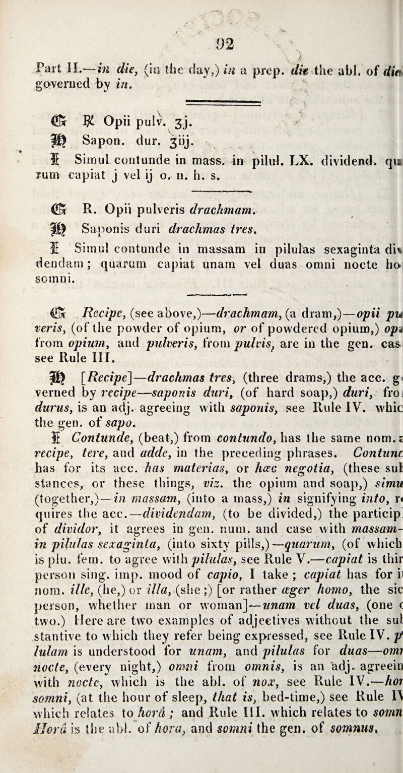 Fart II.—in die, (hi (he day,) in a prep, dm the abl. of din governed by in. ^ Opii pulv. 3j. fl) Sapon. dur. 3iij. IE Simul contunde in mass, in pilul. LX. dividend, qn rum capiat j vel ij o. n. h. s. ■ 1 ‘ 1 ■ 1 ■ T ' ’ ®r R. Opii pulveris drachmam. Saponis duri drachmas tres. E Simul contunde in massam in pilulas sexaginta dU dendarn; quarum capiat unam vel duas omni nocte ho* somni. €& Recipe, (see above,)—drachmam, (a dram,)—opii pu veris, (of the powder of opium, or of powdered opium,) opi from opium, and pulveris, from pulvis, are in the gen. cas see Rule III. [Recipe]—drachmas tres, (three drams,) the ace. g< verned by recipesaponis duri, (of hard soap,) duri, fro durus, is an adj. agreeing with saponis, see Rule IV. whic the gen. of sapo. IE Contunde, (beat,) from contundo, has the same nom.jE recipe, £ere, and adde, in the preceding phrases. Contunc has for its ace. materias, or negotia, (these sul stances, or these things, v/z. the opium and soap,) s/mw (together,)—m massam, (into a mass,) in signifying ibi/o, r* quires the ace.—dividendam, (to be divided,) the particip of dividor, it agrees in gen. num. and case with massam- in pilulas sexaginta, (into sixty pills,)—quarum, (of which is plu. fern, to agree with pilulas, see Rule V.—capiat is thir person sing. imp. mood of capio, I take ; capiat has for it nom. ille, (he,) or ilia, (she ;) [or rather tfgrr homo, the sic person, whether man or woman]—unam vel duas, (one ( two.) Here are two examples of adjectives without the sul stantive to which they refer being expressed, see Rule IV. p lulam is understood for unam, and pilulas for duas—omi nocte, (every night,) omni from ornnis, is an adj. agreein with node, which is the abl. of nox, see Rule IV.—hor somni, (at the hour of sleep, that is, bed-time,) see Rule W which relates to hora ; and Rule HI. which relates to somn Borah the abl. of hora, and somni the gen. of somnus,