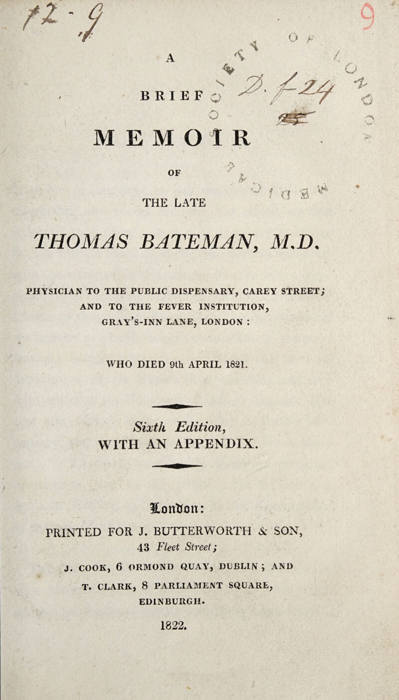 ^ • ,/ \ O F B R i e f o ^ t/~:^7^ o MEMOIR OF THE LATE •> B' ° t a s ^ THOMAS BATEMAN, M,D. PHYSICIAN TO THE PUBLIC DISPENSARY, CAREY STREET; AND TO THE FEVER INSTITUTION, GRAY’S-INN LANE, LONDON : WHO DIED 9th APRIL 1821. Sixth Edition, WITH AN APPENDIX. Eotrtum: PRINTED FOR J. BUTTERWORTH & SON, 43 Fleet Street; J. COOK, 6 ORMOND QUAY, DUBLIN ; AND T. CLARK, 8 PARLIAMENT SQUARE, EDINBURGH. 1822.