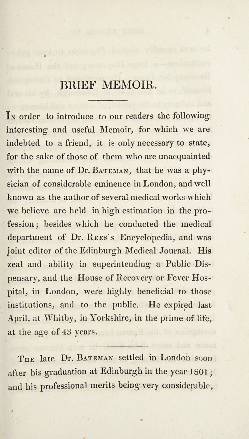 BRIEF MEMOIR. In order to introduce to our readers the following interesting and useful Memoir,, for which we are indebted to a friend, it is only necessary to state, for the sake of those of them who are unacquainted with the name of Dr. Bateman, that he was a phy¬ sician of considerable eminence in London, and well known as the author of several medical works which we believe are held in high estimation in the pro¬ fession 5 besides which he conducted the medical department of Dr. Rees’s Encyclopedia, and was joint editor of the Edinburgh Medical Journal. His zeal and ability in superintending a Public Dis¬ pensary, and the House of Recovery or Fever Hos¬ pital, in London, were highly beneficial to those institutions, and to the public. He expired last April, at Whitby, in Yorkshire, in the prime of life, at the age of 43 years. The late Dr. Bateman settled in London soon after his graduation at Edinburgh in the year ISO! 3 and his professional merits being very considerable.