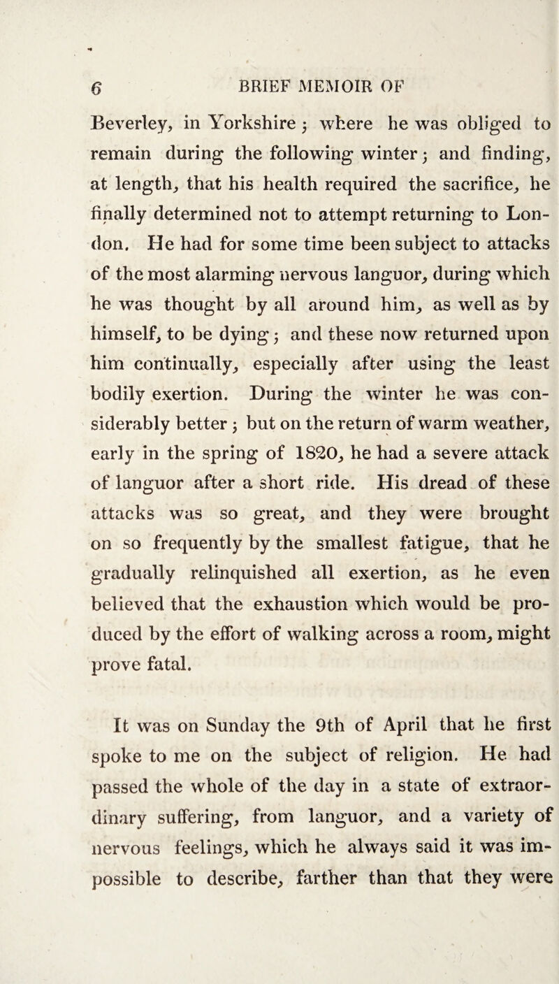 Beverley, in Yorkshire 3 where he was obliged to remain during the following winter 3 and finding, at length, that his health required the sacrifice, he finally determined not to attempt returning to Lon¬ don. He had for some time been subject to attacks of the most alarming nervous languor, during which he was thought by all around him, as well as by himself, to be dying; and these now returned upon him continually, especially after using the least bodily exertion. During the winter he was con¬ siderably better 3 but on the return of warm weather, early in the spring of 1820, he had a severe attack of languor after a short ride. His dread of these attacks was so great, and they were brought on so frequently by the smallest fatigue, that he gradually relinquished all exertion, as he even believed that the exhaustion which would be pro¬ duced by the effort of walking across a room, might prove fatal. It was on Sunday the 9th of April that he first spoke to me on the subject of religion. He had passed the whole of the day in a state of extraor¬ dinary suffering, from languor, and a variety of nervous feelings, which he always said it was im¬ possible to describe, farther than that they were