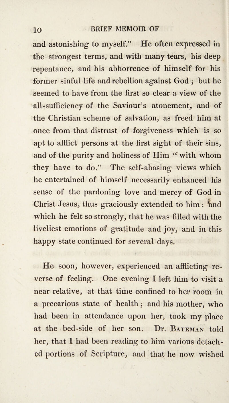 and astonishing to myself.” He often expressed in the strongest terms, and with many tears, his deep repentance, and his abhorrence of himself for his former sinful life and rebellion against God 5 but he seemed to have from the first so clear a view of the all-sufficiency of the Saviour’s atonement, and of the Christian scheme of salvation, as freed him at once from that distrust of forgiveness which is so apt to afflict persons at the first sight of their sins, and of the purity and holiness of Him u' with whom they have to do.” The self-abasing views which he entertained of himself necessarily enhanced his sense of the pardoning love and mercy of God in Christ Jesus, thus graciously extended to him : land which he felt so strongly, that he was filled with the liveliest emotions of gratitude and joy, and in this happy state continued for several days. He soon, however, experienced an afflicting re¬ verse of feeling. One evening I left him to visit a near relative, at that time confined to her room in a precarious state of health 5 and his mother, who had been in attendance upon her, took my place at the bed-side of her son. Dr. Bateman told her, that I had been reading to him various detach¬ ed portions of Scripture, and that he now wished