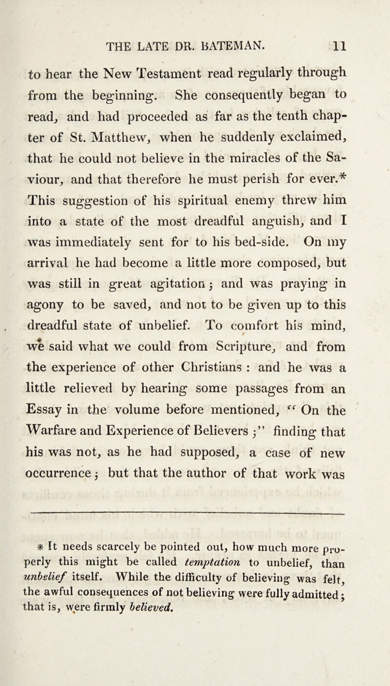 to hear the New Testament read regularly through from the beginning. She consequently began to read, and had proceeded as far as the tenth chap¬ ter of St. Matthew, when he suddenly exclaimed, that he could not believe in the miracles of the Sa¬ viour, and that therefore he must perish for ever.* This suggestion of his spiritual enemy threw him into a state of the most dreadful anguish, and I was immediately sent for to his bed-side. On my arrival he had become a little more composed, but was still in great agitation j and was praying in agony to be saved, and not to be given up to this dreadful state of unbelief. To comfort his mind, we said what we could from Scripture, and from the experience of other Christians : and he was a little relieved by hearing some passages from an Essay in the volume before mentioned, On the Warfare and Experience of Believers 5” finding that his was not, as he had supposed, a case of new occurrence $ but that the author of that work was * It needs scarcely be pointed out, how much more pro¬ perly this might be called temptation to unbelief, than unbelief itself. While the difficulty of believing was felt, the awful consequences of not believing were fully admitted; that is, were firmly believed.