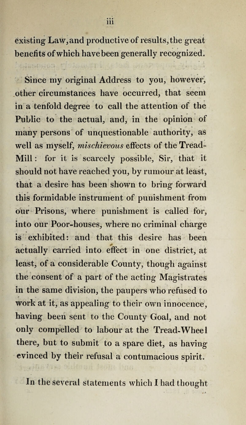 * s • 111 • ? existing Law, and productive of results, the great , • r • * benefits of which have been generally recognized. Since my original Address to you, however, other circumstances have occurred, that seem T in a tenfold degree to call the attention of the • j * <* Public to the actual, and, in the opinion of many persons of unquestionable authority, as well as myself, mischievous effects of the Tread- Mill : for it is scarcely possible. Sir, that it should not have reached you, by rumour at least, • \ * that a desire has been shown to bring forward this formidable instrument of punishment from r our Prisons, where punishment is called for, r ' r • ' , » , into our Poor-houses, where no criminal charge is exhibited: and that this desire has been * , + * actually carried into effect in one district, at least, of a considerable County, though against »• ¥ « T , the consent of a part of the acting Magistrates in the same division, the paupers who refused to work at it, as appealing to their own innocence, having been sent to the County Goal, and not only compelled to labour at the Tread-Wheel there, but to submit to a spare diet, as having evinced by their refusal a contumacious spirit. In the several statements which I had thought