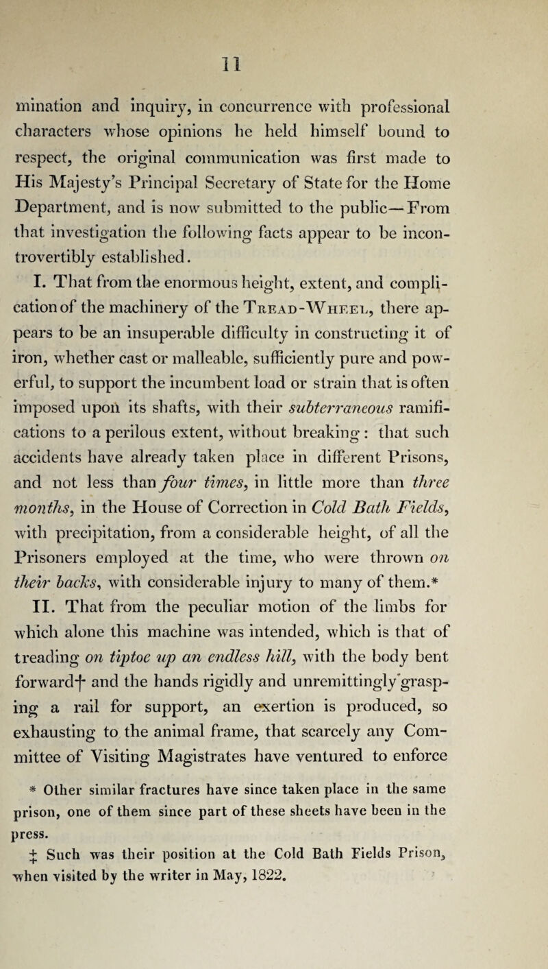 mination and inquiry, in concurrence with professional characters whose opinions he held himself bound to respect, the original communication was first made to His Majesty’s Principal Secretary of State for the Home Department, and is now submitted to the public—From that investigation the following facts appear to be incon- trovertibly established. I. That from the enormous height, extent, and compli¬ cation of the machinery of the Tread-Wheel, there ap¬ pears to be an insuperable difficulty in constructing it of iron, whether cast or malleable, sufficiently pure and pow¬ erful, to support the incumbent load or strain that is often imposed upon its shafts, with their subterraneous ramifi¬ cations to a perilous extent, without breaking : that such accidents have already taken place in different Prisons, and not less than four times, in little more than three months, in the House of Correction in Cold Bath Fields, with precipitation, from a considerable height, of all the Prisoners employed at the time, who were thrown on their backs, with considerable injury to many of them.* II. That from the peculiar motion of the limbs for which alone this machine was intended, which is that of treading on tiptoe up an endless hill, with the body bent forward-^ and the hands rigidly and unremittingly grasp¬ ing a rail for support, an exertion is produced, so exhausting to the animal frame, that scarcely any Com¬ mittee of Visiting Magistrates have ventured to enforce * Other similar fractures have since taken place in the same prison, one of them since part of these sheets have been in the press. + Such was their position at the Cold Bath Fields Prison, when visited by the writer in May, 1822.