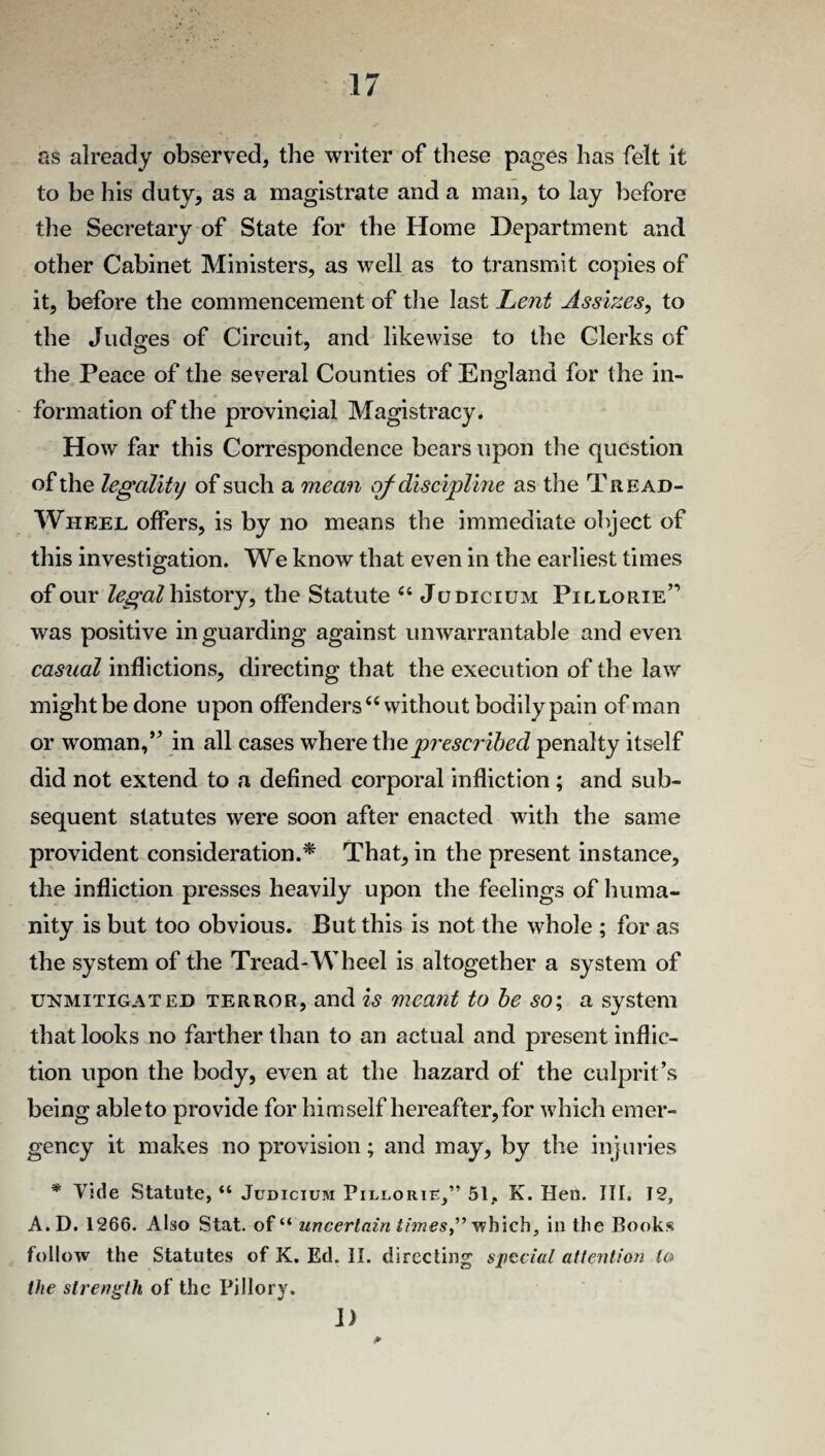 as already observed, the writer of these pages has felt it to he his duty, as a magistrate and a man, to lay before the Secretary of State for the Home Department and other Cabinet Ministers, as well as to transmit copies of it, before the commencement of the last Lent Assizes, to the Judges of Circuit, and likewise to the Clerks of the Peace of the several Counties of England for the in¬ formation of the provincial Magistracy. How far this Correspondence bears upon the question of the legality of such a mean of discipline as the Tread- Wheel offers, is by no means the immediate object of this investigation. We know that even in the earliest times of our legalhistovy, the Statute “ Judicium Pillorie” was positive in guarding against unwarrantable and even casual inflictions, directing that the execution of the law might be done upon offenders “without bodily pain of man or woman,” in all cases where the prescribed penalty itself did not extend to a defined corporal infliction; and sub¬ sequent statutes were soon after enacted with the same provident consideration.* That, in the present instance, the infliction presses heavily upon the feelings of huma¬ nity is but too obvious. But this is not the whole ; for as the system of the Tread-Wheel is altogether a system of unmitigated terror, and is meant to be so; a system that looks no farther than to an actual and present inflic¬ tion upon the body, even at the hazard of the culprit’s being ableto provide for himself hereafter, for which emer¬ gency it makes no provision; and may, by the injuries * Vide Statute, “ Judicium Pillorie,” 51, K. Hen. III. 12, A.D. 1266. Also Stat. of“ uncertain times,” which, in the Books follow the Statutes of K. Ed. II. directing special attention to the strength of the Pillory. D