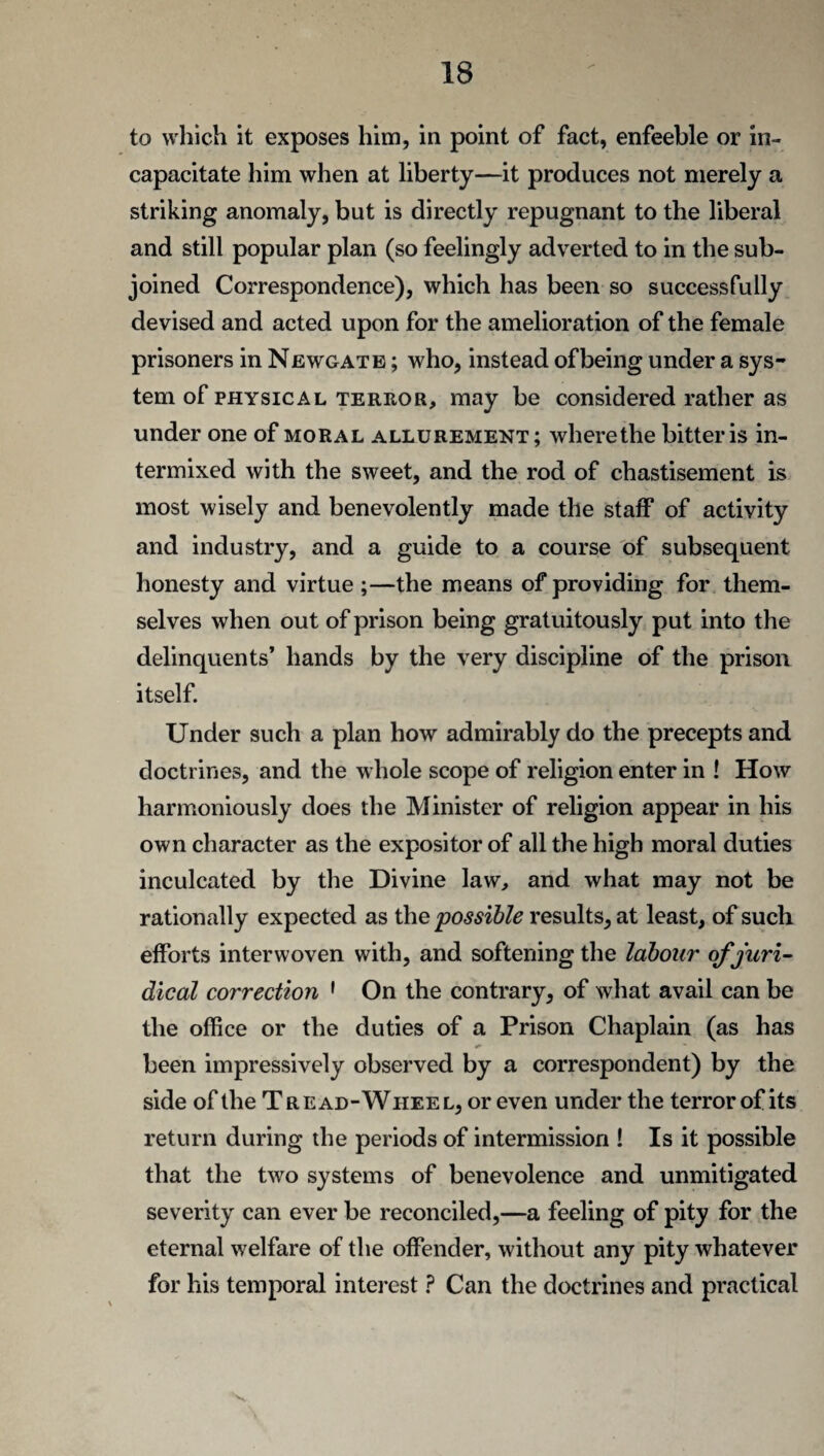 to which it exposes him, in point of fact, enfeeble or in¬ capacitate him when at liberty—it produces not merely a striking anomaly, but is directly repugnant to the liberal and still popular plan (so feelingly adverted to in the sub¬ joined Correspondence), which has been so successfully devised and acted upon for the amelioration of the female prisoners in Newgate ; who, instead of being under a sys¬ tem of physical terror, may be considered rather as under one of moral allurement; where the bitter is in¬ termixed with the sweet, and the rod of chastisement is most wisely and benevolently made the staff of activity and industry, and a guide to a course of subsequent honesty and virtue ;—the means of providing for them¬ selves when out of prison being gratuitously put into the delinquents’ hands by the very discipline of the prison itself. Under such a plan how admirably do the precepts and doctrines, and the whole scope of religion enter in ! How harmoniously does the Minister of religion appear in his own character as the expositor of all the high moral duties inculcated by the Divine law, and what may not be rationally expected as the possible results, at least, of such efforts interwoven with, and softening the labour of juri¬ dical correction 1 On the contrary, of what avail can be the office or the duties of a Prison Chaplain (as has been impressively observed by a correspondent) by the side of the T r e ad-Wiiee l, or even under the terror of its return during the periods of intermission ! Is it possible that the two systems of benevolence and unmitigated severity can ever be reconciled,—a feeling of pity for the eternal welfare of the offender, without any pity whatever for his temporal interest ? Can the doctrines and practical