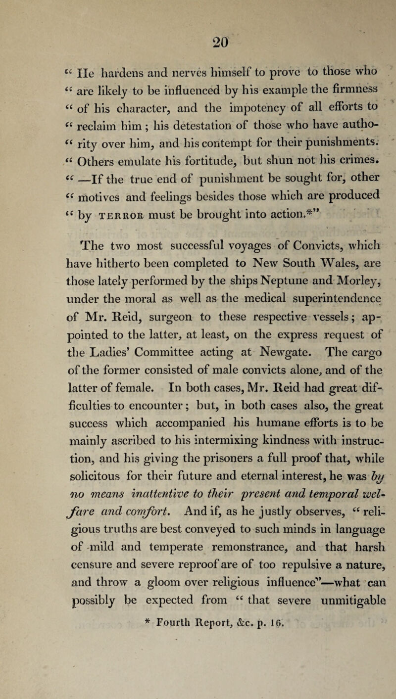€4 He hardens and nerves himself to prove to those who “ are likely to be influenced by his example the firmness “ of his character, and the impotency of all efforts to “ reclaim him; his detestation of those who have autho- “ rity over him, and his contempt for their punishments. “ Others emulate his fortitude, but shun not his crimes. e£ —If the true end of punishment be sought for, other C( motives and feelings besides those which are produced L( by terror must be brought into action.*” The two most successful voyages of Convicts, which have hitherto been completed to New South Wales, are those lately performed by the ships Neptune and Morley, under the moral as well as the medical superintendence of Mr. Reid, surgeon to these respective vessels; ap¬ pointed to the latter, at least, on the express request of the Ladies’ Committee acting at Newgate. The cargo of the former consisted of male convicts alone, and of the latter of female. In both cases, Mr. Reid had great dif¬ ficulties to encounter; but, in both cases also, the great success which accompanied his humane efforts is to be mainly ascribed to his intermixing kindness with instruc¬ tion, and his giving the prisoners a full proof that, while solicitous for their future and eternal interest, he was by no means inattentive to their 'present and temporal wel¬ fare and comfort. And if, as he justly observes, 66 reli¬ gious truths are best conveyed to such minds in language of mild and temperate remonstrance, and that harsh censure and severe reproof are of too repulsive a nature, and throw a gloom over religious influence”—what can possibly be expected from 66 that severe unmitigable * Fourth Report, &c. p. 16.