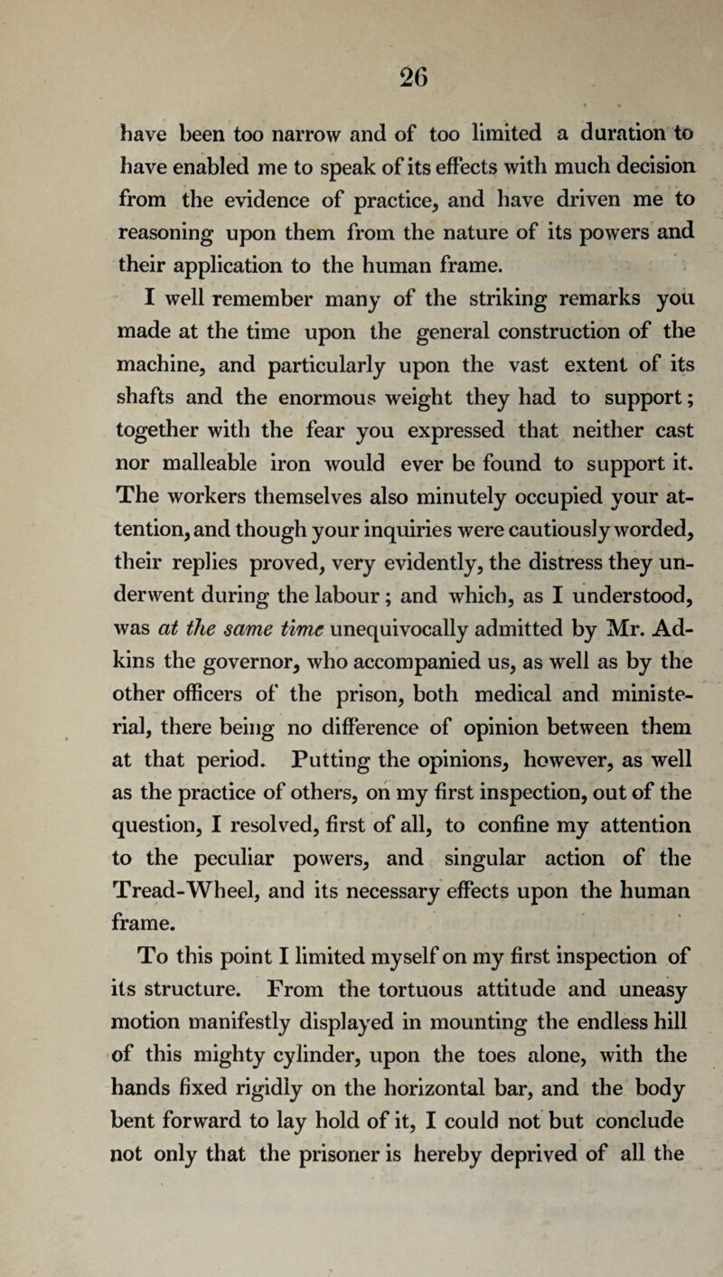 have been too narrow and of too limited a duration to have enabled me to speak of its effects with much decision from the evidence of practice, and have driven me to reasoning upon them from the nature of its powers and their application to the human frame. I well remember many of the striking remarks you made at the time upon the general construction of the machine, and particularly upon the vast extent of its shafts and the enormous weight they had to support; together with the fear you expressed that neither cast nor malleable iron would ever be found to support it. The workers themselves also minutely occupied your at¬ tention, and though your inquiries were cautiously worded, their replies proved, very evidently, the distress they un¬ derwent during the labour; and which, as I understood, was at the same time unequivocally admitted by Mr. Ad¬ kins the governor, who accompanied us, as well as by the other officers of the prison, both medical and ministe¬ rial, there being no difference of opinion between them at that period. Putting the opinions, however, as well as the practice of others, on my first inspection, out of the question, I resolved, first of all, to confine my attention to the peculiar powers, and singular action of the Tread-Wheel, and its necessary effects upon the human frame. To this point I limited myself on my first inspection of its structure. From the tortuous attitude and uneasy motion manifestly displayed in mounting the endless hill of this mighty cylinder, upon the toes alone, with the hands fixed rigidly on the horizontal bar, and the body bent forward to lay hold of it, I could not but conclude not only that the prisoner is hereby deprived of all the