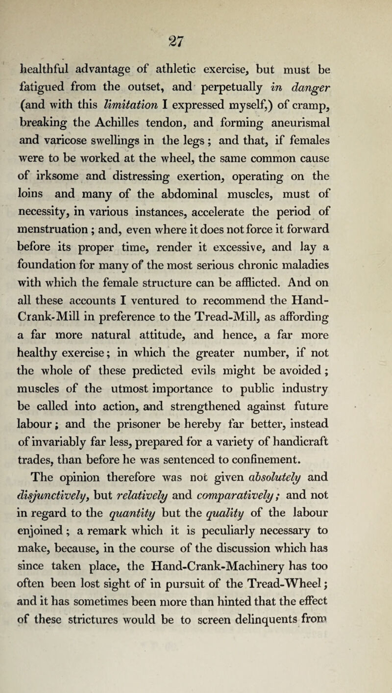 healthful advantage of athletic exercise, but must be fatigued from the outset, and perpetually in danger (and with this limitation I expressed myself,) of cramp, breaking the Achilles tendon, and forming aneurismal and varicose swellings in the legs ; and that, if females were to be worked at the wheel, the same common cause of irksome and distressing exertion, operating on the loins and many of the abdominal muscles, must of necessity, in various instances, accelerate the period of menstruation ; and, even where it does not force it forward before its proper time, render it excessive, and lay a foundation for many of the most serious chronic maladies •/ with which the female structure can be afflicted. And on all these accounts I ventured to recommend the Hand- Crank-Mill in preference to the Tread-Mill, as affording a far more natural attitude, and hence, a far more healthy exercise; in which the greater number, if not the whole of these predicted evils might be avoided; muscles of the utmost importance to public industry be called into action, and strengthened against future labour; and the prisoner be hereby far better, instead of invariably far less, prepared for a variety of handicraft trades, than before he was sentenced to confinement. The opinion therefore was not given absolutely and disjunctively, but relatively and comparatively; and not in regard to the quantity but the quality of the labour enjoined; a remark which it is peculiarly necessary to make, because, in the course of the discussion which has since taken place, the Hand-Crank-Machinery has too often been lost sight of in pursuit of the Tread-Wheel; and it has sometimes been more than hinted that the effect of these strictures would be to screen delinquents from