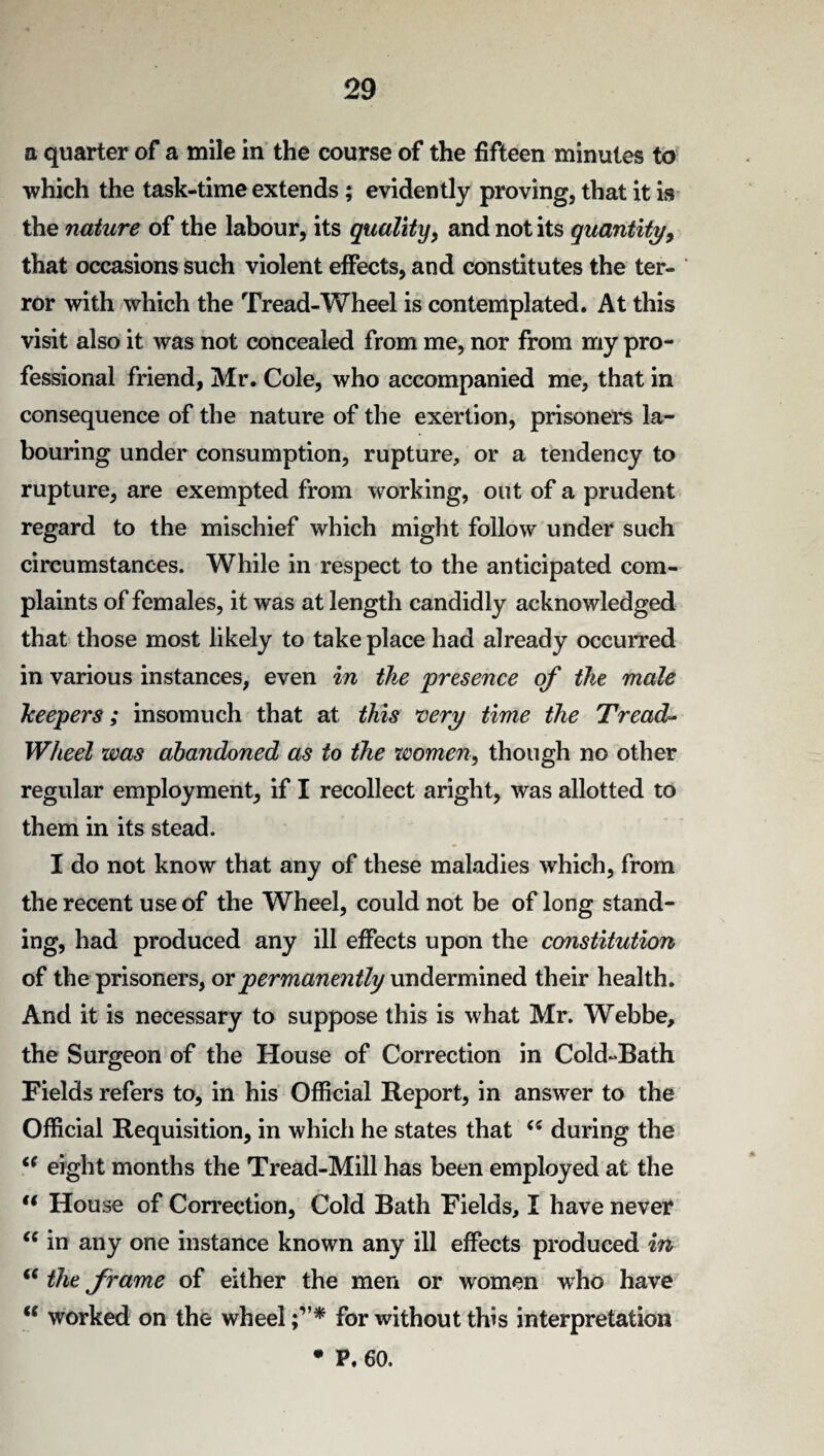 a quarter of a mile in the course of the fifteen minutes to which the task-time extends; evidently proving, that it is the nature of the labour, its quality, and not its quantity, that occasions such violent effects, and constitutes the ter¬ ror with which the Tread-Wheel is contemplated. At this visit also it was not concealed from me, nor from my pro¬ fessional friend, Mr. Cole, who accompanied me, that in consequence of the nature of the exertion, prisoners la¬ bouring under consumption, rupture, or a tendency to rupture, are exempted from working, out of a prudent regard to the mischief which might follow under such circumstances. While in respect to the anticipated com¬ plaints of females, it was at length candidly acknowledged that those most likely to take place had already occurred in various instances, even in the presence of the male beepers; insomuch that at this very time the Tread- Wheel was abandoned as to the women, though no other regular employment, if I recollect aright, was allotted to them in its stead. I do not know that any of these maladies which, from the recent use of the Wheel, could not be of long stand¬ ing, had produced any ill effects upon the constitution of the prisoners, or permanently undermined their health. And it is necessary to suppose this is what Mr. Webbe, the Surgeon of the House of Correction in Cold-Bath Fields refers to, in his Official Report, in answer to the Official Requisition, in which he states that “ during the c( eight months the Tread-Mill has been employed at the t( House of Correction, Cold Bath Fields, I have never (i in any one instance known any ill effects produced in “ the frame of either the men or women who have “ worked on the wheel for without this interpretation
