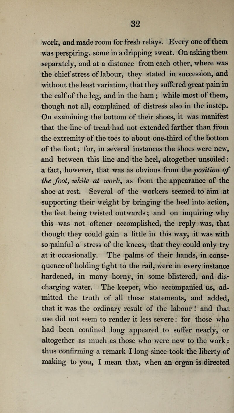 work, and made room for fresh relays. Every one of them was perspiring, some in a dripping sweat. On asking them separately, and at a distance from each other, where was the chief stress of labour, they stated in succession, and without the least variation, that they suffered great pain in the calf of the leg, and in the ham ; while most of them, though not all, complained of distress also in the instep. On examining the bottom of their shoes, it was manifest that the line of tread had not extended farther than from the extremity of the toes to about one-third of the bottom of the foot; for, in several instances the shoes were new, and between this line and the heel, altogether unsoiled: a fact, however, that was as obvious from the position of the foot, while at work, as from the appearance of the shoe at rest. Several of the workers seemed to aim at supporting their weight by bringing the heel into action, the feet being twisted outwards; and on inquiring why this was not oftener accomplished, the reply was, that though they could gain a little in this way, it was with so painful a stress of the knees, that they could only try at it occasionally. The palms of their hands, in conse¬ quence of holding tight to the rail, were in every instance hardened, in many horny, in some blistered, and dis¬ charging water. The keeper, who accompanied us, ad¬ mitted the truth of all these statements, and added, that it was the ordinary result of the labour ! and that use did not seem to render it less severe: for those who had been confined long appeared to suffer nearly, or altogether as much as those who were new to the work: thus confirming a remark I long since took the liberty of making to you, I mean that, when an organ is directed