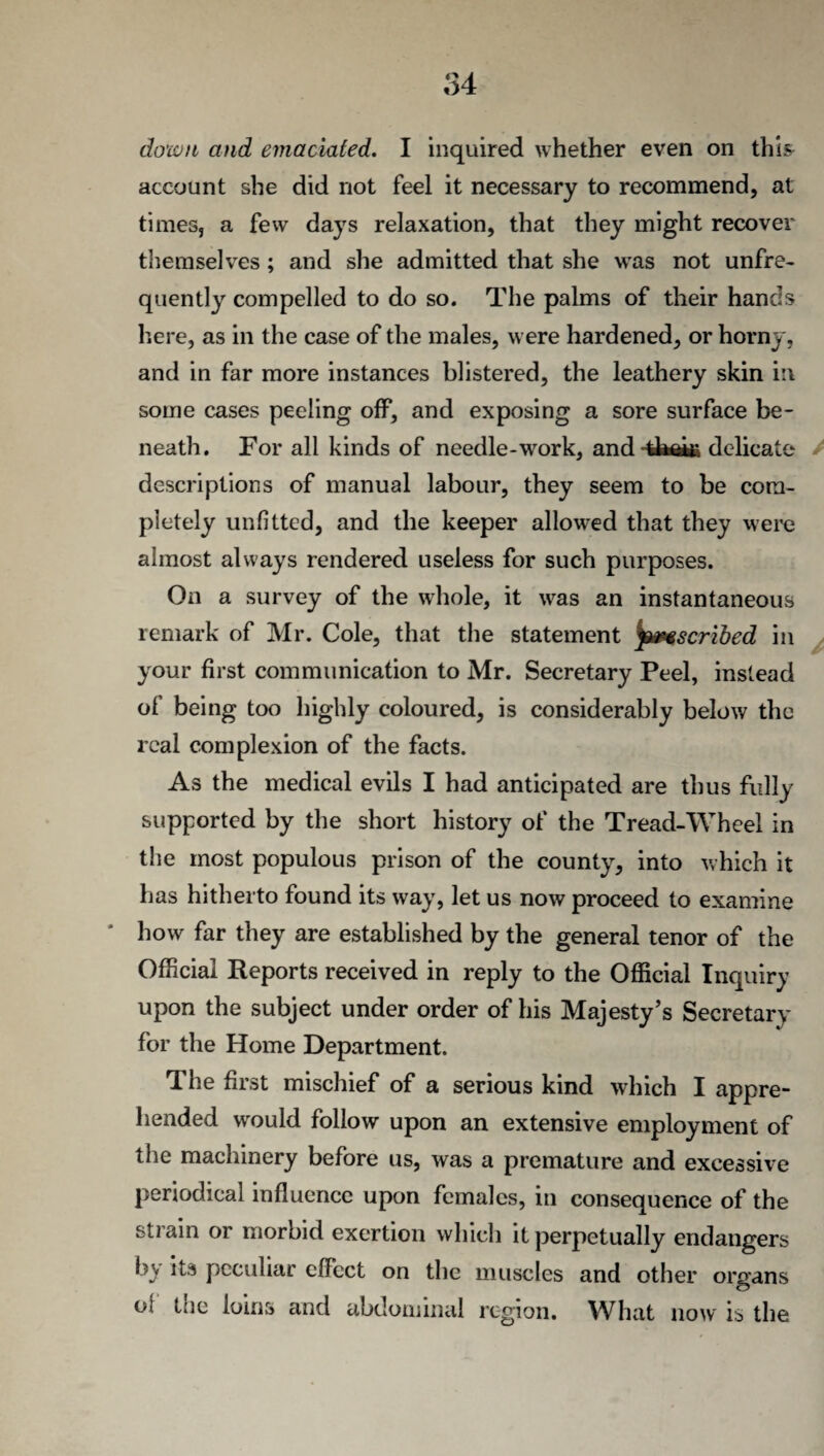 account she did not feel it necessary to recommend, at times, a few days relaxation, that they might recover themselves; and she admitted that she was not unfre- quently compelled to do so. The palms of their hands here, as in the case of the males, were hardened, or horny, and in far more instances blistered, the leathery skin in some cases peeling off, and exposing a sore surface be¬ neath. For all kinds of needle-work, and delicate / descriptions of manual labour, they seem to be com¬ pletely unfitted, and the keeper allowed that they were almost always rendered useless for such purposes. On a survey of the whole, it was an instantaneous remark of Mr. Cole, that the statement prescribed in your first communication to Mr. Secretary Peel, instead of being too highly coloured, is considerably below the real complexion of the facts. As the medical evils I had anticipated are thus fully supported by the short history of the Tread-Wheel in the most populous prison of the county, into which it has hitherto found its way, let us now proceed to examine how far they are established by the general tenor of the Official Reports received in reply to the Official Inquiry upon the subject under order of his Majesty’s Secretary for the Home Department. The first mischief of a serious kind which I appre¬ hended would follow upon an extensive employment of the machinery before us, was a premature and excessive periodical influence upon females, in consequence of the strain or morbid exertion which it perpetually endangers b> its peculiar effect on the muscles and other organs o; the loins and abdominal region. What now is the