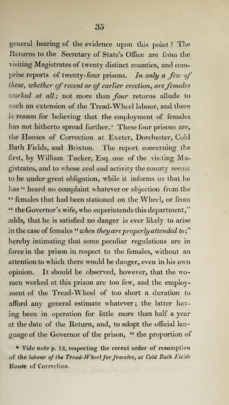 33 general bearing of the evidence upon this point ? The Returns to the Secretary of State’s Office are from the visiting Magistrates of twenty distinct counties, and com¬ prise reports of twenty-four prisons. In only a few of these, whether of recent or of earlier erection, are females worked at all; not more than four returns allude to such an extension of the Tread-Wheel labour, and there is reason for believing that the employment of females has not hitherto spread further.* These four prisons are, the Houses of Correction at Exeter, Dorchester, Cold Bath Fields, and Brixton. The report concerning the first, by William Tucker, Esq. one of the visiting Ma¬ gistrates, and to whose zeal and activity the county seems to be under great obligation, while it informs us that he has heard no complaint whatever or objection from the i( females that had been stationed on the Wheel, or from u the Governor’s wife, who superintends this department,'” adds, that he is satisfied no danger is ever likely to arise in the case of females uwhen they are properly attended to;” hereby intimating that some peculiar regulations are in force in the prison in respect to the females, without an attention to which there would be danger, even in his own opinion. It should be observed, however, that the wo¬ men worked at this prison are too few, and the employ¬ ment of the Tread-Wheel of too short a duration to afford any general estimate whatever; the latter hav¬ ing been in operation for little more than half a year at the date of the Return, and, to adopt the official lan¬ guage of the Governor of the prison, u the proportion of * Vide note p. 13, respecting the recent order of resumption of the labour of the Tread-Wheel for females, at Cold Bath Fields House of Correction.